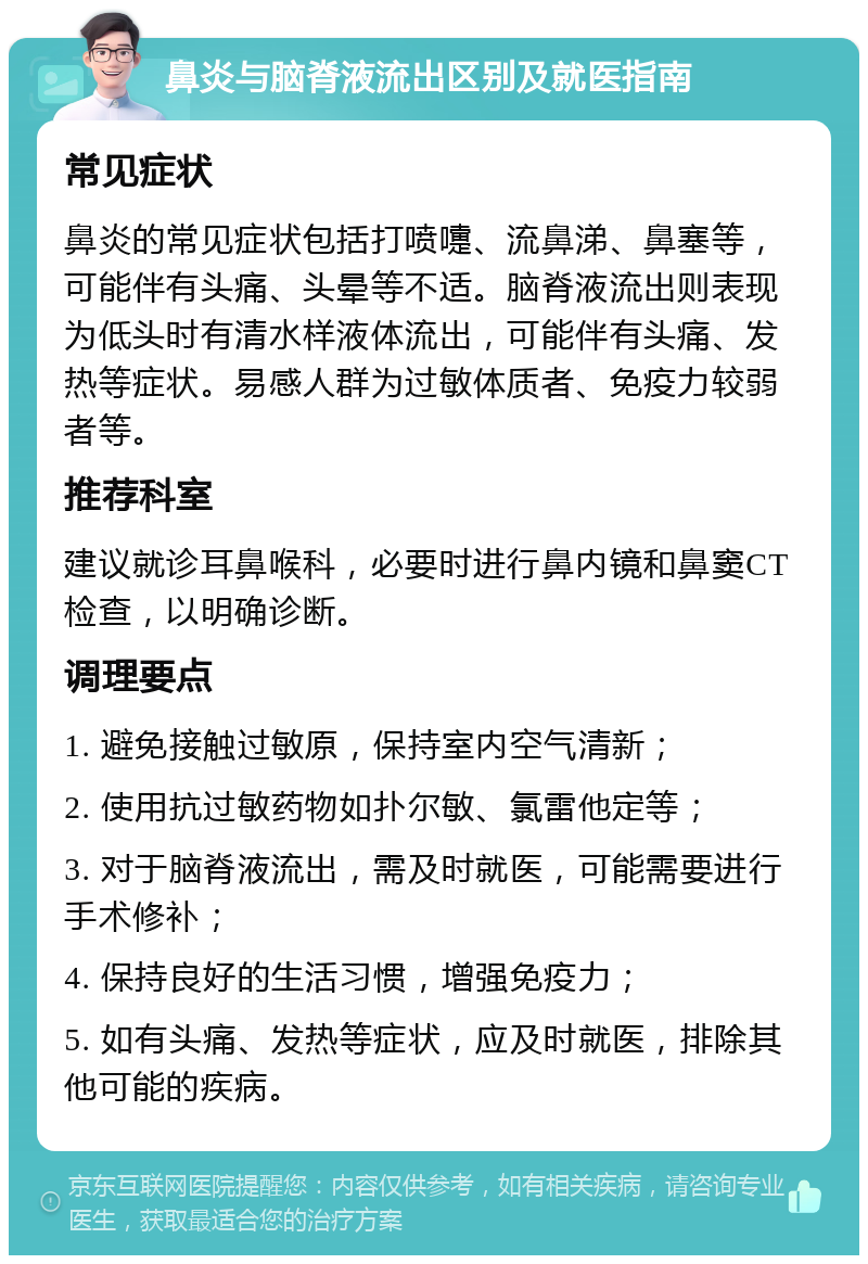 鼻炎与脑脊液流出区别及就医指南 常见症状 鼻炎的常见症状包括打喷嚏、流鼻涕、鼻塞等，可能伴有头痛、头晕等不适。脑脊液流出则表现为低头时有清水样液体流出，可能伴有头痛、发热等症状。易感人群为过敏体质者、免疫力较弱者等。 推荐科室 建议就诊耳鼻喉科，必要时进行鼻内镜和鼻窦CT检查，以明确诊断。 调理要点 1. 避免接触过敏原，保持室内空气清新； 2. 使用抗过敏药物如扑尔敏、氯雷他定等； 3. 对于脑脊液流出，需及时就医，可能需要进行手术修补； 4. 保持良好的生活习惯，增强免疫力； 5. 如有头痛、发热等症状，应及时就医，排除其他可能的疾病。