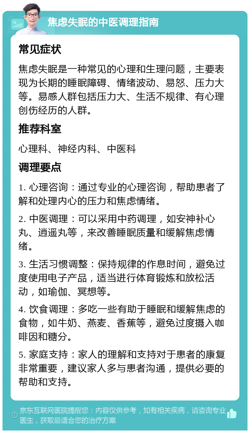 焦虑失眠的中医调理指南 常见症状 焦虑失眠是一种常见的心理和生理问题，主要表现为长期的睡眠障碍、情绪波动、易怒、压力大等。易感人群包括压力大、生活不规律、有心理创伤经历的人群。 推荐科室 心理科、神经内科、中医科 调理要点 1. 心理咨询：通过专业的心理咨询，帮助患者了解和处理内心的压力和焦虑情绪。 2. 中医调理：可以采用中药调理，如安神补心丸、逍遥丸等，来改善睡眠质量和缓解焦虑情绪。 3. 生活习惯调整：保持规律的作息时间，避免过度使用电子产品，适当进行体育锻炼和放松活动，如瑜伽、冥想等。 4. 饮食调理：多吃一些有助于睡眠和缓解焦虑的食物，如牛奶、燕麦、香蕉等，避免过度摄入咖啡因和糖分。 5. 家庭支持：家人的理解和支持对于患者的康复非常重要，建议家人多与患者沟通，提供必要的帮助和支持。