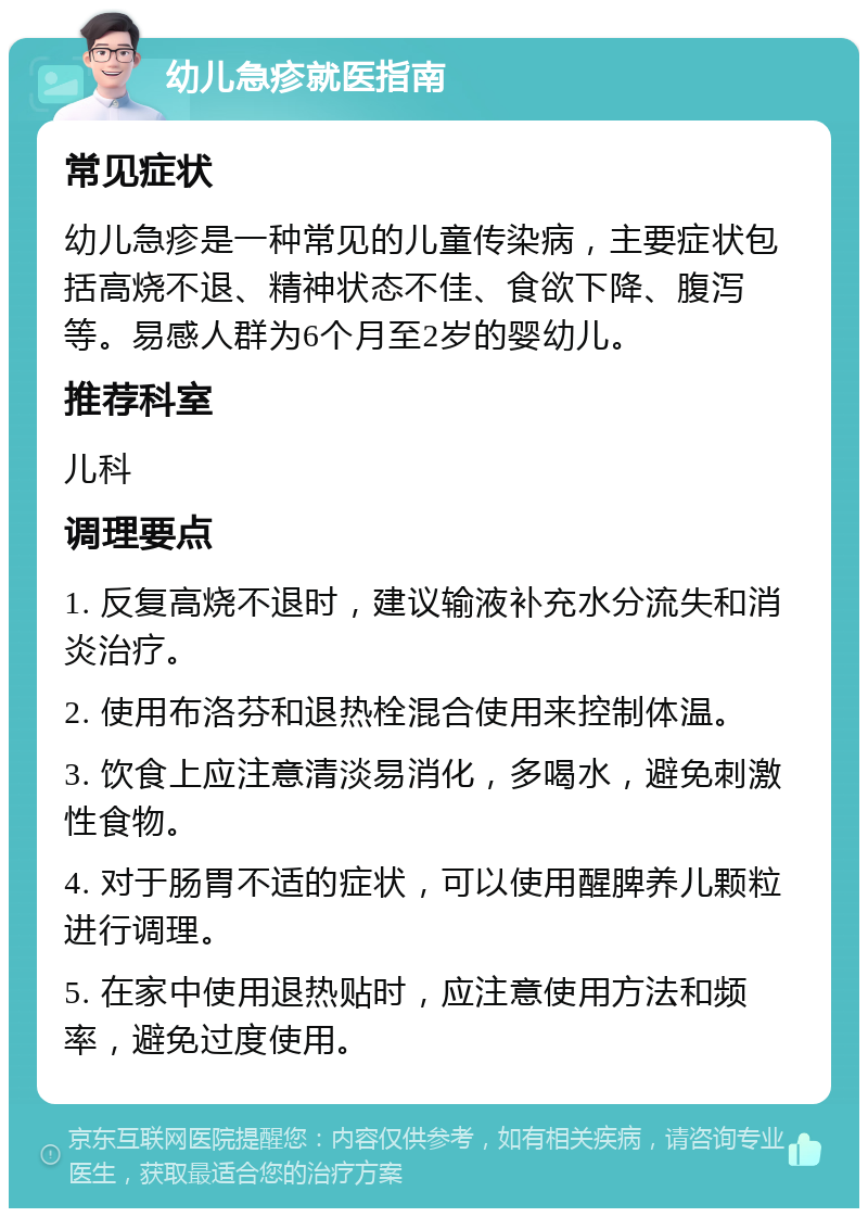 幼儿急疹就医指南 常见症状 幼儿急疹是一种常见的儿童传染病，主要症状包括高烧不退、精神状态不佳、食欲下降、腹泻等。易感人群为6个月至2岁的婴幼儿。 推荐科室 儿科 调理要点 1. 反复高烧不退时，建议输液补充水分流失和消炎治疗。 2. 使用布洛芬和退热栓混合使用来控制体温。 3. 饮食上应注意清淡易消化，多喝水，避免刺激性食物。 4. 对于肠胃不适的症状，可以使用醒脾养儿颗粒进行调理。 5. 在家中使用退热贴时，应注意使用方法和频率，避免过度使用。