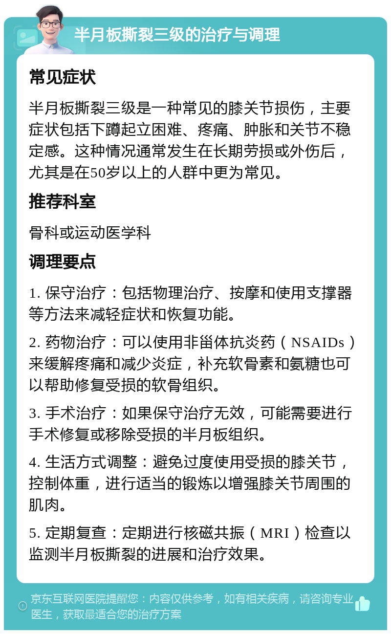 半月板撕裂三级的治疗与调理 常见症状 半月板撕裂三级是一种常见的膝关节损伤，主要症状包括下蹲起立困难、疼痛、肿胀和关节不稳定感。这种情况通常发生在长期劳损或外伤后，尤其是在50岁以上的人群中更为常见。 推荐科室 骨科或运动医学科 调理要点 1. 保守治疗：包括物理治疗、按摩和使用支撑器等方法来减轻症状和恢复功能。 2. 药物治疗：可以使用非甾体抗炎药（NSAIDs）来缓解疼痛和减少炎症，补充软骨素和氨糖也可以帮助修复受损的软骨组织。 3. 手术治疗：如果保守治疗无效，可能需要进行手术修复或移除受损的半月板组织。 4. 生活方式调整：避免过度使用受损的膝关节，控制体重，进行适当的锻炼以增强膝关节周围的肌肉。 5. 定期复查：定期进行核磁共振（MRI）检查以监测半月板撕裂的进展和治疗效果。