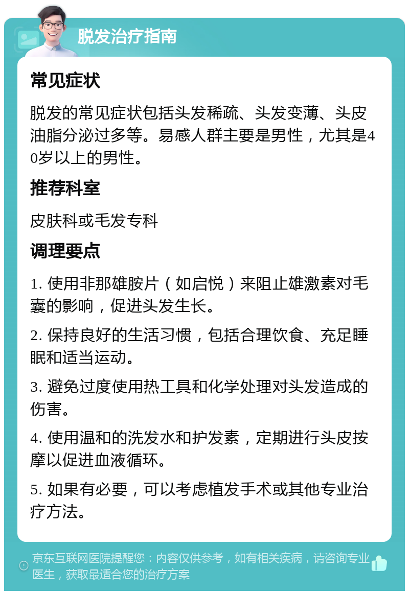 脱发治疗指南 常见症状 脱发的常见症状包括头发稀疏、头发变薄、头皮油脂分泌过多等。易感人群主要是男性，尤其是40岁以上的男性。 推荐科室 皮肤科或毛发专科 调理要点 1. 使用非那雄胺片（如启悦）来阻止雄激素对毛囊的影响，促进头发生长。 2. 保持良好的生活习惯，包括合理饮食、充足睡眠和适当运动。 3. 避免过度使用热工具和化学处理对头发造成的伤害。 4. 使用温和的洗发水和护发素，定期进行头皮按摩以促进血液循环。 5. 如果有必要，可以考虑植发手术或其他专业治疗方法。