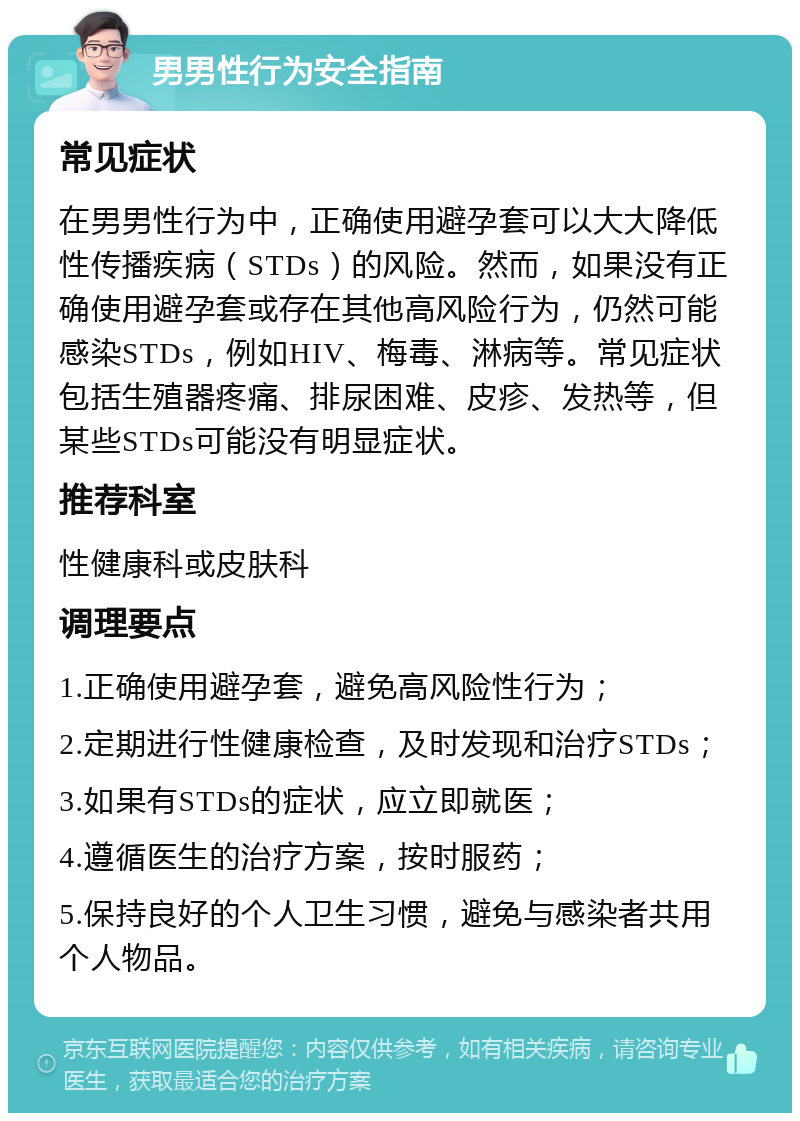 男男性行为安全指南 常见症状 在男男性行为中，正确使用避孕套可以大大降低性传播疾病（STDs）的风险。然而，如果没有正确使用避孕套或存在其他高风险行为，仍然可能感染STDs，例如HIV、梅毒、淋病等。常见症状包括生殖器疼痛、排尿困难、皮疹、发热等，但某些STDs可能没有明显症状。 推荐科室 性健康科或皮肤科 调理要点 1.正确使用避孕套，避免高风险性行为； 2.定期进行性健康检查，及时发现和治疗STDs； 3.如果有STDs的症状，应立即就医； 4.遵循医生的治疗方案，按时服药； 5.保持良好的个人卫生习惯，避免与感染者共用个人物品。