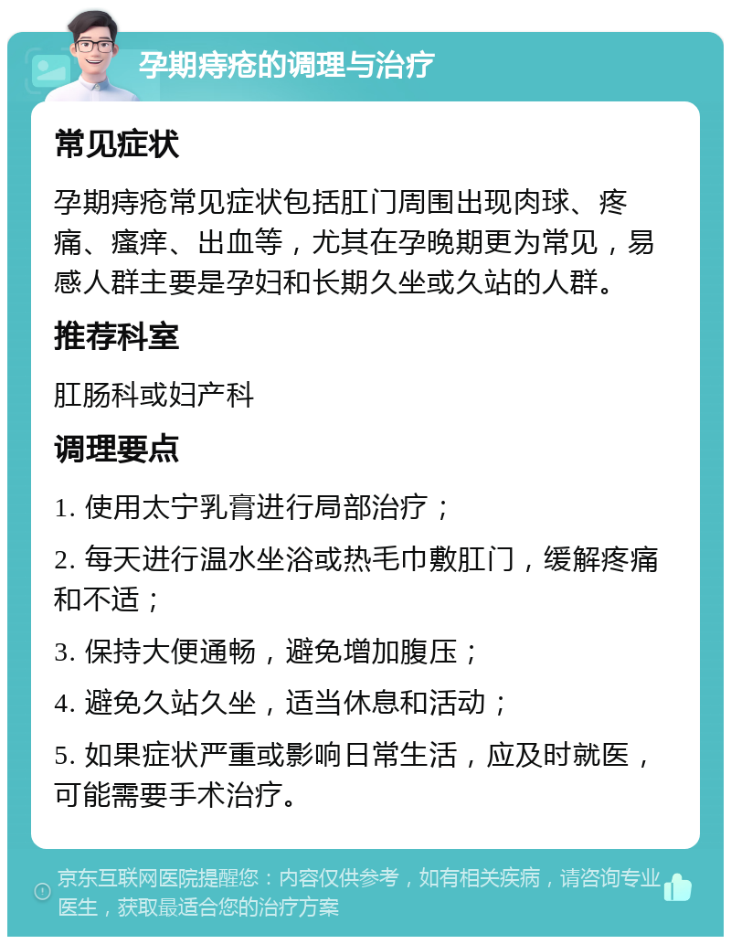 孕期痔疮的调理与治疗 常见症状 孕期痔疮常见症状包括肛门周围出现肉球、疼痛、瘙痒、出血等，尤其在孕晚期更为常见，易感人群主要是孕妇和长期久坐或久站的人群。 推荐科室 肛肠科或妇产科 调理要点 1. 使用太宁乳膏进行局部治疗； 2. 每天进行温水坐浴或热毛巾敷肛门，缓解疼痛和不适； 3. 保持大便通畅，避免增加腹压； 4. 避免久站久坐，适当休息和活动； 5. 如果症状严重或影响日常生活，应及时就医，可能需要手术治疗。