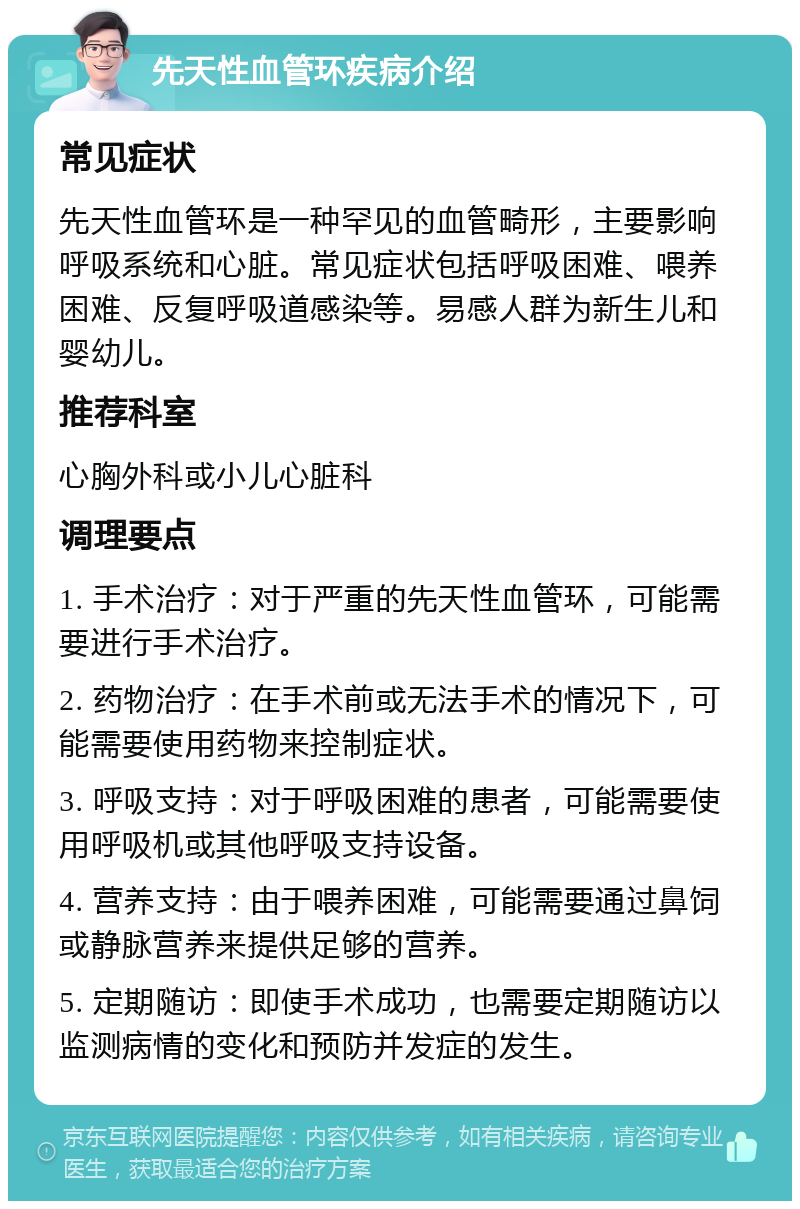 先天性血管环疾病介绍 常见症状 先天性血管环是一种罕见的血管畸形，主要影响呼吸系统和心脏。常见症状包括呼吸困难、喂养困难、反复呼吸道感染等。易感人群为新生儿和婴幼儿。 推荐科室 心胸外科或小儿心脏科 调理要点 1. 手术治疗：对于严重的先天性血管环，可能需要进行手术治疗。 2. 药物治疗：在手术前或无法手术的情况下，可能需要使用药物来控制症状。 3. 呼吸支持：对于呼吸困难的患者，可能需要使用呼吸机或其他呼吸支持设备。 4. 营养支持：由于喂养困难，可能需要通过鼻饲或静脉营养来提供足够的营养。 5. 定期随访：即使手术成功，也需要定期随访以监测病情的变化和预防并发症的发生。