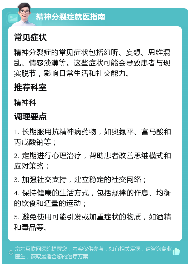 精神分裂症就医指南 常见症状 精神分裂症的常见症状包括幻听、妄想、思维混乱、情感淡漠等。这些症状可能会导致患者与现实脱节，影响日常生活和社交能力。 推荐科室 精神科 调理要点 1. 长期服用抗精神病药物，如奥氮平、富马酸和丙戌酸钠等； 2. 定期进行心理治疗，帮助患者改善思维模式和应对策略； 3. 加强社交支持，建立稳定的社交网络； 4. 保持健康的生活方式，包括规律的作息、均衡的饮食和适量的运动； 5. 避免使用可能引发或加重症状的物质，如酒精和毒品等。