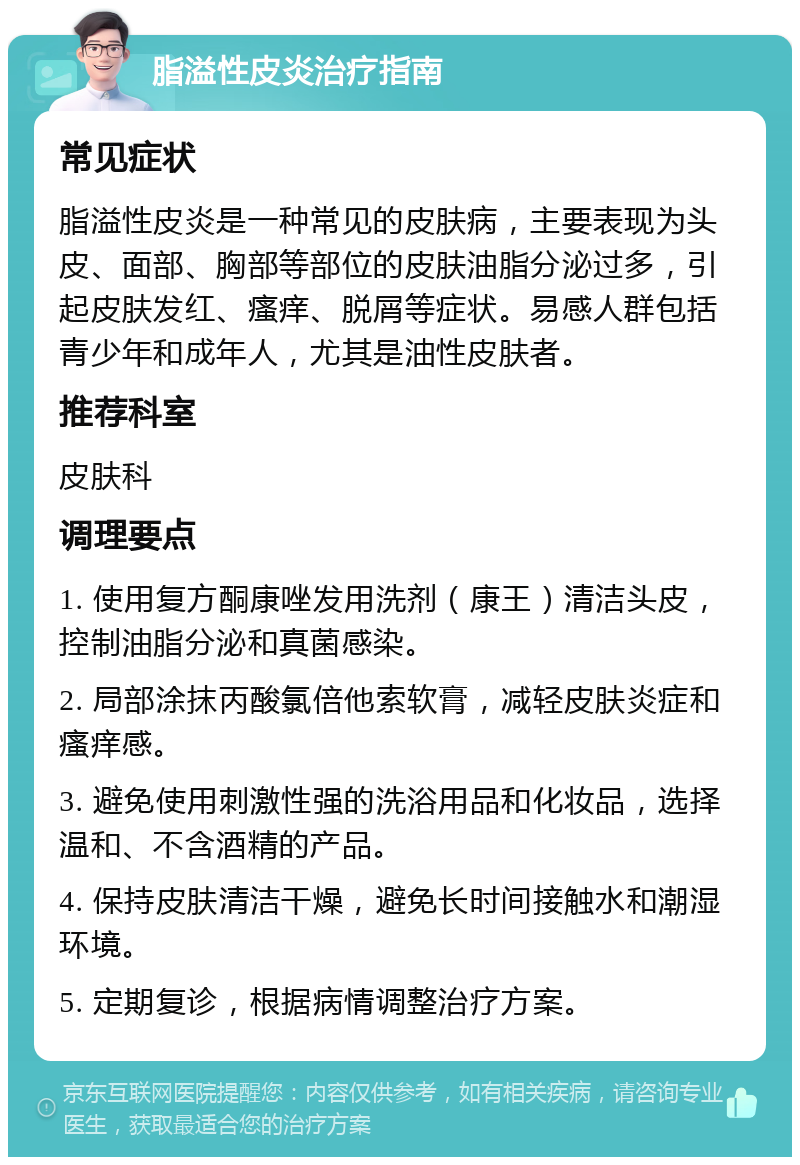 脂溢性皮炎治疗指南 常见症状 脂溢性皮炎是一种常见的皮肤病，主要表现为头皮、面部、胸部等部位的皮肤油脂分泌过多，引起皮肤发红、瘙痒、脱屑等症状。易感人群包括青少年和成年人，尤其是油性皮肤者。 推荐科室 皮肤科 调理要点 1. 使用复方酮康唑发用洗剂（康王）清洁头皮，控制油脂分泌和真菌感染。 2. 局部涂抹丙酸氯倍他索软膏，减轻皮肤炎症和瘙痒感。 3. 避免使用刺激性强的洗浴用品和化妆品，选择温和、不含酒精的产品。 4. 保持皮肤清洁干燥，避免长时间接触水和潮湿环境。 5. 定期复诊，根据病情调整治疗方案。