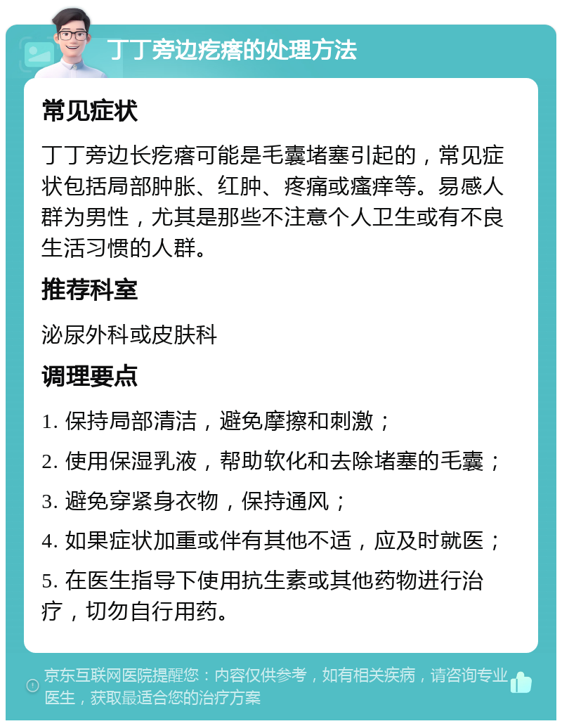 丁丁旁边疙瘩的处理方法 常见症状 丁丁旁边长疙瘩可能是毛囊堵塞引起的，常见症状包括局部肿胀、红肿、疼痛或瘙痒等。易感人群为男性，尤其是那些不注意个人卫生或有不良生活习惯的人群。 推荐科室 泌尿外科或皮肤科 调理要点 1. 保持局部清洁，避免摩擦和刺激； 2. 使用保湿乳液，帮助软化和去除堵塞的毛囊； 3. 避免穿紧身衣物，保持通风； 4. 如果症状加重或伴有其他不适，应及时就医； 5. 在医生指导下使用抗生素或其他药物进行治疗，切勿自行用药。