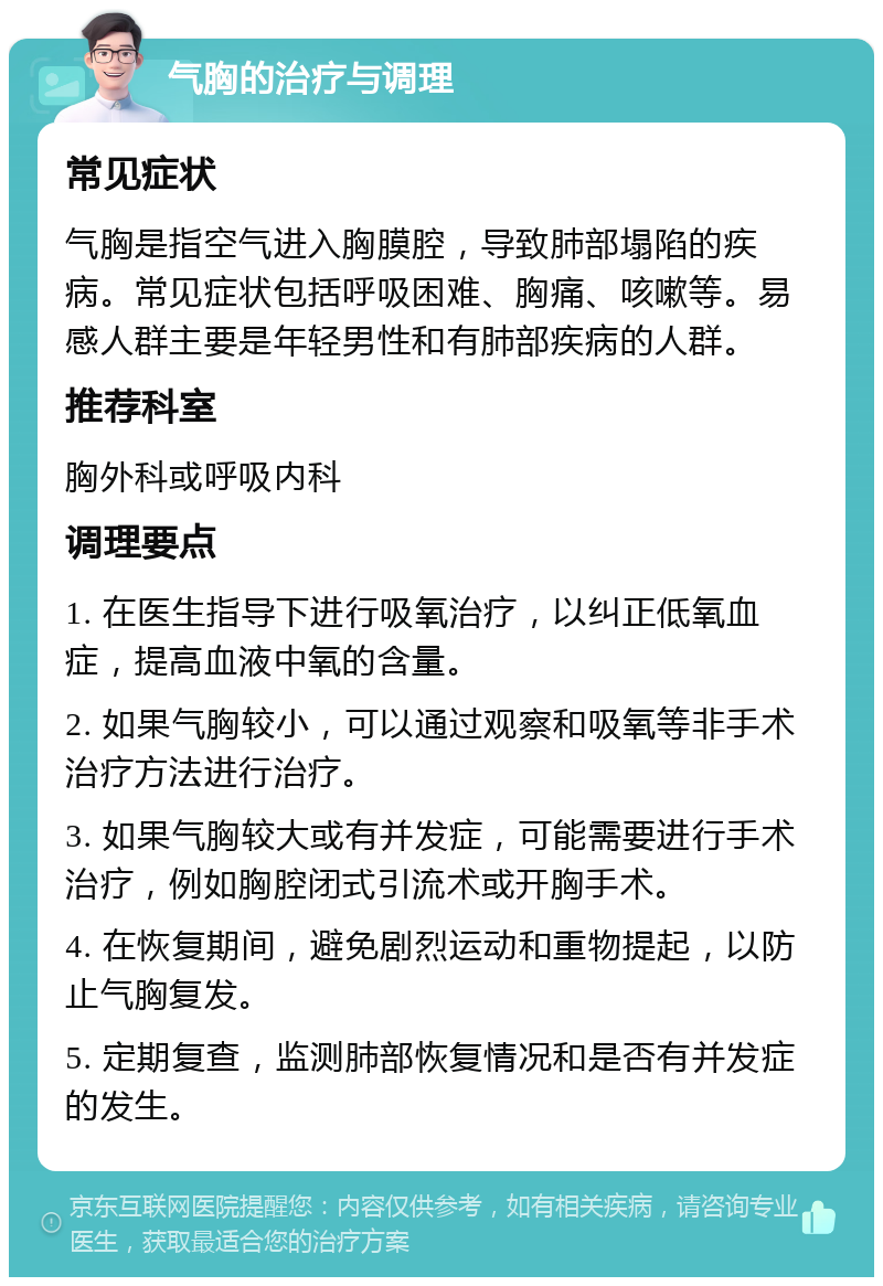 气胸的治疗与调理 常见症状 气胸是指空气进入胸膜腔，导致肺部塌陷的疾病。常见症状包括呼吸困难、胸痛、咳嗽等。易感人群主要是年轻男性和有肺部疾病的人群。 推荐科室 胸外科或呼吸内科 调理要点 1. 在医生指导下进行吸氧治疗，以纠正低氧血症，提高血液中氧的含量。 2. 如果气胸较小，可以通过观察和吸氧等非手术治疗方法进行治疗。 3. 如果气胸较大或有并发症，可能需要进行手术治疗，例如胸腔闭式引流术或开胸手术。 4. 在恢复期间，避免剧烈运动和重物提起，以防止气胸复发。 5. 定期复查，监测肺部恢复情况和是否有并发症的发生。