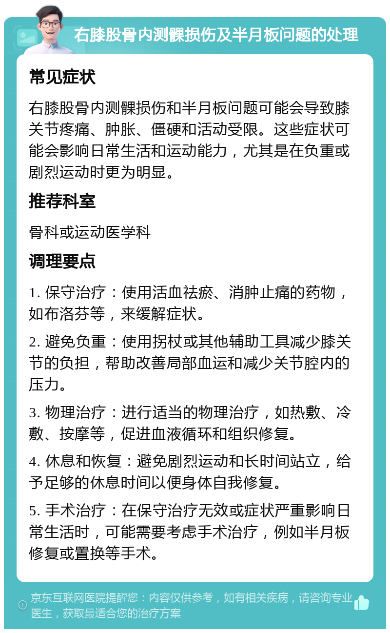 右膝股骨内测髁损伤及半月板问题的处理 常见症状 右膝股骨内测髁损伤和半月板问题可能会导致膝关节疼痛、肿胀、僵硬和活动受限。这些症状可能会影响日常生活和运动能力，尤其是在负重或剧烈运动时更为明显。 推荐科室 骨科或运动医学科 调理要点 1. 保守治疗：使用活血祛瘀、消肿止痛的药物，如布洛芬等，来缓解症状。 2. 避免负重：使用拐杖或其他辅助工具减少膝关节的负担，帮助改善局部血运和减少关节腔内的压力。 3. 物理治疗：进行适当的物理治疗，如热敷、冷敷、按摩等，促进血液循环和组织修复。 4. 休息和恢复：避免剧烈运动和长时间站立，给予足够的休息时间以便身体自我修复。 5. 手术治疗：在保守治疗无效或症状严重影响日常生活时，可能需要考虑手术治疗，例如半月板修复或置换等手术。