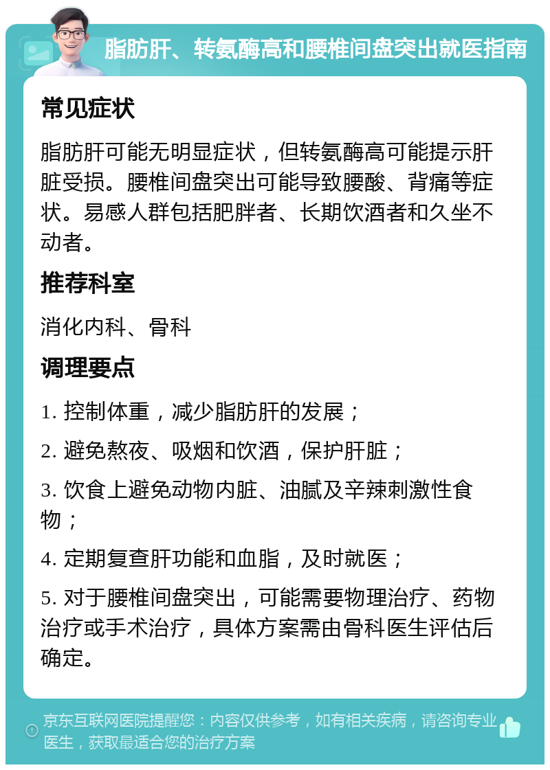 脂肪肝、转氨酶高和腰椎间盘突出就医指南 常见症状 脂肪肝可能无明显症状，但转氨酶高可能提示肝脏受损。腰椎间盘突出可能导致腰酸、背痛等症状。易感人群包括肥胖者、长期饮酒者和久坐不动者。 推荐科室 消化内科、骨科 调理要点 1. 控制体重，减少脂肪肝的发展； 2. 避免熬夜、吸烟和饮酒，保护肝脏； 3. 饮食上避免动物内脏、油腻及辛辣刺激性食物； 4. 定期复查肝功能和血脂，及时就医； 5. 对于腰椎间盘突出，可能需要物理治疗、药物治疗或手术治疗，具体方案需由骨科医生评估后确定。