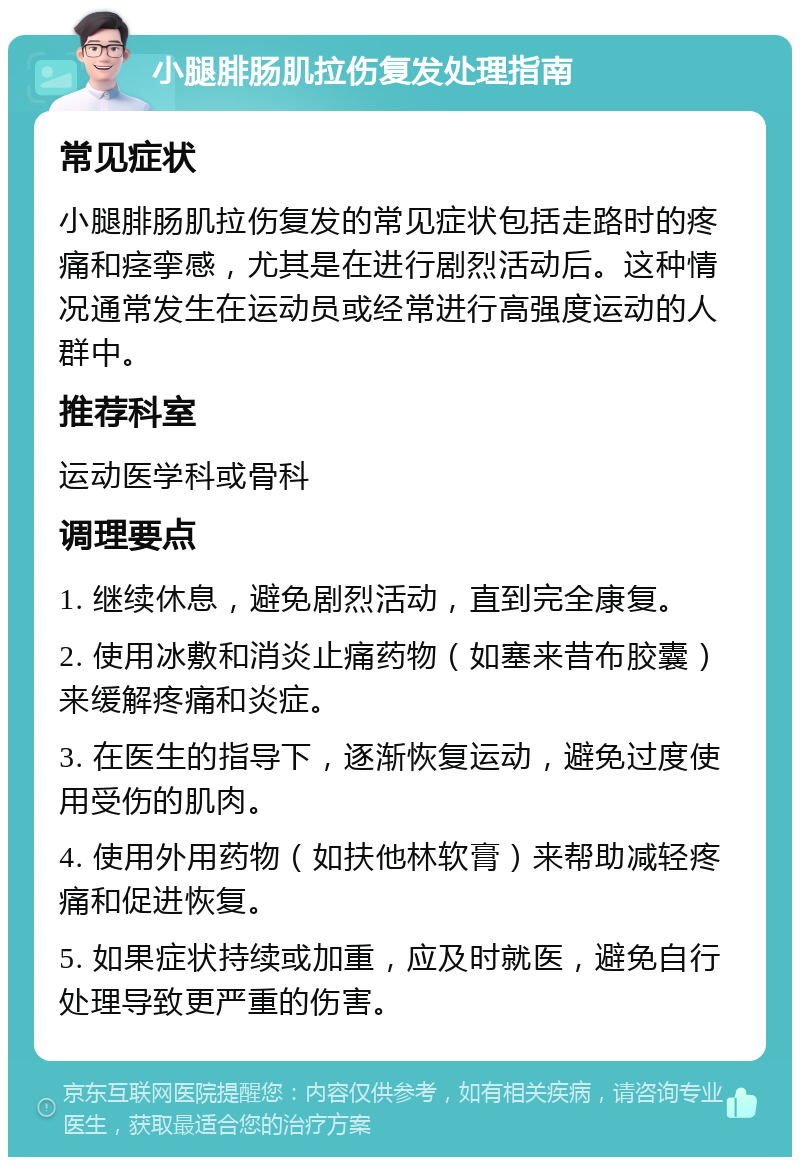 小腿腓肠肌拉伤复发处理指南 常见症状 小腿腓肠肌拉伤复发的常见症状包括走路时的疼痛和痉挛感，尤其是在进行剧烈活动后。这种情况通常发生在运动员或经常进行高强度运动的人群中。 推荐科室 运动医学科或骨科 调理要点 1. 继续休息，避免剧烈活动，直到完全康复。 2. 使用冰敷和消炎止痛药物（如塞来昔布胶囊）来缓解疼痛和炎症。 3. 在医生的指导下，逐渐恢复运动，避免过度使用受伤的肌肉。 4. 使用外用药物（如扶他林软膏）来帮助减轻疼痛和促进恢复。 5. 如果症状持续或加重，应及时就医，避免自行处理导致更严重的伤害。