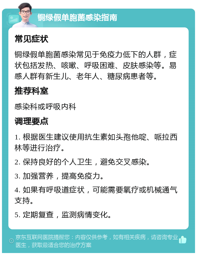 铜绿假单胞菌感染指南 常见症状 铜绿假单胞菌感染常见于免疫力低下的人群，症状包括发热、咳嗽、呼吸困难、皮肤感染等。易感人群有新生儿、老年人、糖尿病患者等。 推荐科室 感染科或呼吸内科 调理要点 1. 根据医生建议使用抗生素如头孢他啶、哌拉西林等进行治疗。 2. 保持良好的个人卫生，避免交叉感染。 3. 加强营养，提高免疫力。 4. 如果有呼吸道症状，可能需要氧疗或机械通气支持。 5. 定期复查，监测病情变化。