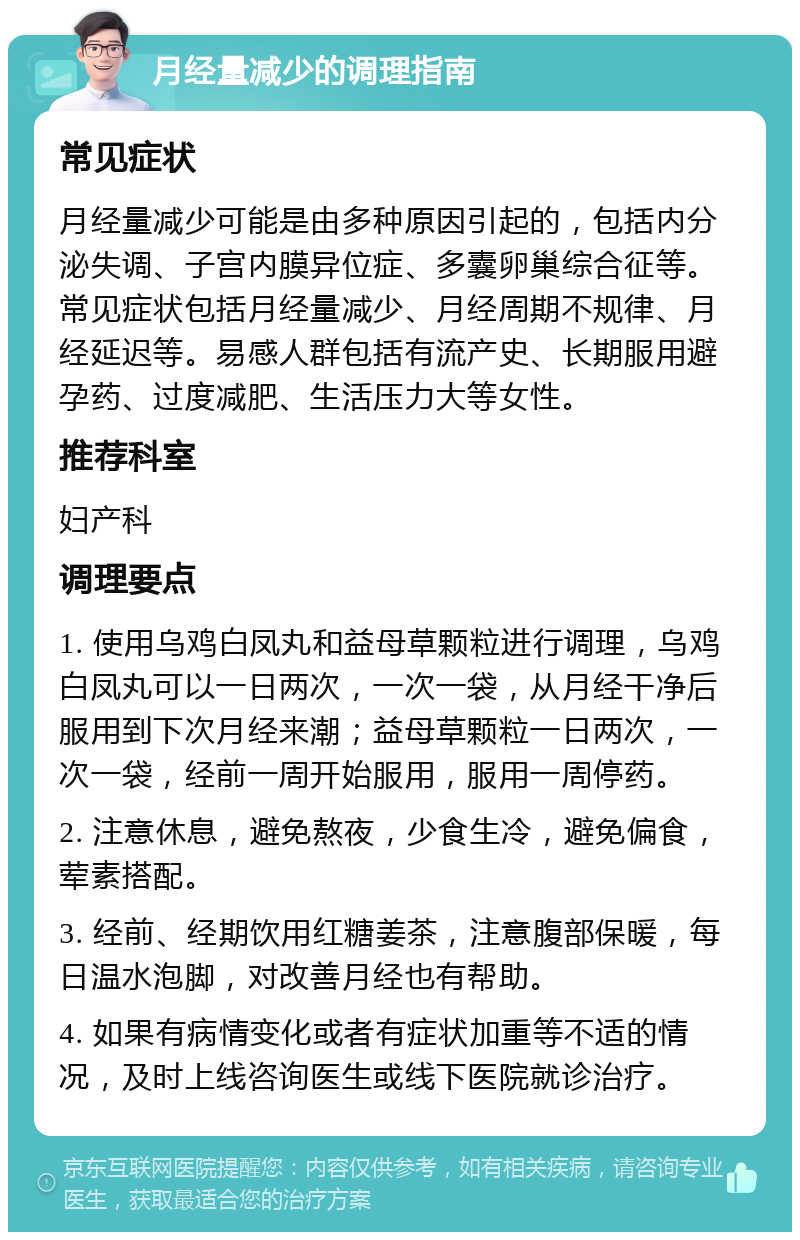 月经量减少的调理指南 常见症状 月经量减少可能是由多种原因引起的，包括内分泌失调、子宫内膜异位症、多囊卵巢综合征等。常见症状包括月经量减少、月经周期不规律、月经延迟等。易感人群包括有流产史、长期服用避孕药、过度减肥、生活压力大等女性。 推荐科室 妇产科 调理要点 1. 使用乌鸡白凤丸和益母草颗粒进行调理，乌鸡白凤丸可以一日两次，一次一袋，从月经干净后服用到下次月经来潮；益母草颗粒一日两次，一次一袋，经前一周开始服用，服用一周停药。 2. 注意休息，避免熬夜，少食生冷，避免偏食，荤素搭配。 3. 经前、经期饮用红糖姜茶，注意腹部保暖，每日温水泡脚，对改善月经也有帮助。 4. 如果有病情变化或者有症状加重等不适的情况，及时上线咨询医生或线下医院就诊治疗。