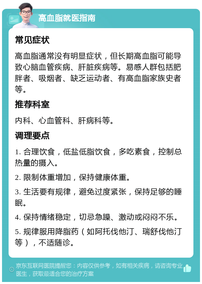 高血脂就医指南 常见症状 高血脂通常没有明显症状，但长期高血脂可能导致心脑血管疾病、肝脏疾病等。易感人群包括肥胖者、吸烟者、缺乏运动者、有高血脂家族史者等。 推荐科室 内科、心血管科、肝病科等。 调理要点 1. 合理饮食，低盐低脂饮食，多吃素食，控制总热量的摄入。 2. 限制体重增加，保持健康体重。 3. 生活要有规律，避免过度紧张，保持足够的睡眠。 4. 保持情绪稳定，切忌急躁、激动或闷闷不乐。 5. 规律服用降脂药（如阿托伐他汀、瑞舒伐他汀等），不适随诊。