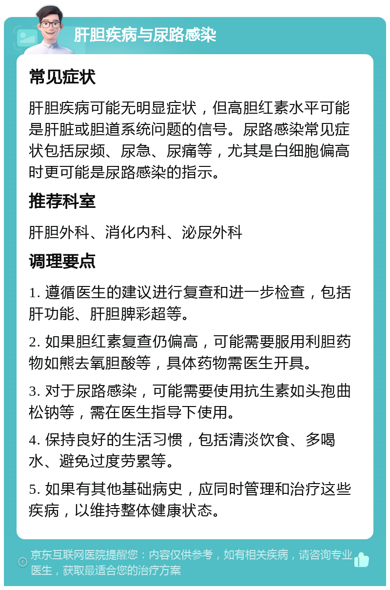 肝胆疾病与尿路感染 常见症状 肝胆疾病可能无明显症状，但高胆红素水平可能是肝脏或胆道系统问题的信号。尿路感染常见症状包括尿频、尿急、尿痛等，尤其是白细胞偏高时更可能是尿路感染的指示。 推荐科室 肝胆外科、消化内科、泌尿外科 调理要点 1. 遵循医生的建议进行复查和进一步检查，包括肝功能、肝胆脾彩超等。 2. 如果胆红素复查仍偏高，可能需要服用利胆药物如熊去氧胆酸等，具体药物需医生开具。 3. 对于尿路感染，可能需要使用抗生素如头孢曲松钠等，需在医生指导下使用。 4. 保持良好的生活习惯，包括清淡饮食、多喝水、避免过度劳累等。 5. 如果有其他基础病史，应同时管理和治疗这些疾病，以维持整体健康状态。