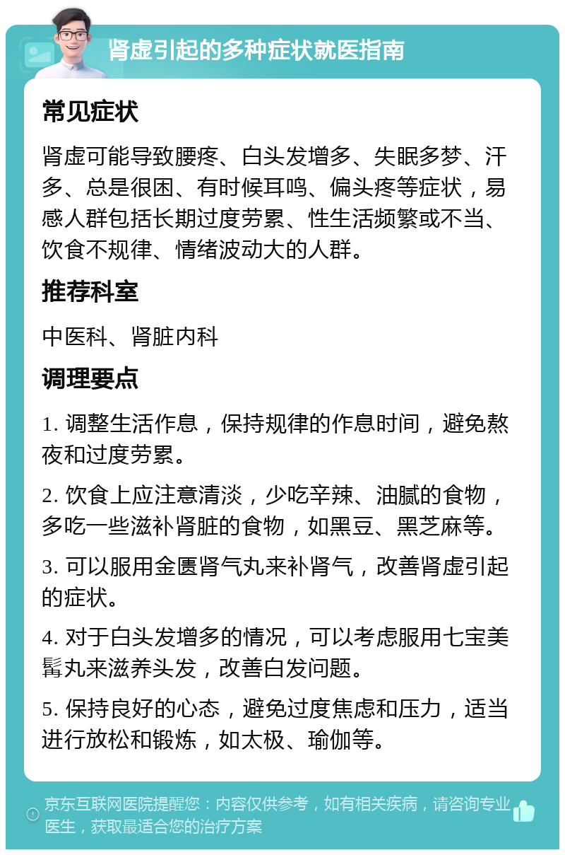 肾虚引起的多种症状就医指南 常见症状 肾虚可能导致腰疼、白头发增多、失眠多梦、汗多、总是很困、有时候耳鸣、偏头疼等症状，易感人群包括长期过度劳累、性生活频繁或不当、饮食不规律、情绪波动大的人群。 推荐科室 中医科、肾脏内科 调理要点 1. 调整生活作息，保持规律的作息时间，避免熬夜和过度劳累。 2. 饮食上应注意清淡，少吃辛辣、油腻的食物，多吃一些滋补肾脏的食物，如黑豆、黑芝麻等。 3. 可以服用金匮肾气丸来补肾气，改善肾虚引起的症状。 4. 对于白头发增多的情况，可以考虑服用七宝美髯丸来滋养头发，改善白发问题。 5. 保持良好的心态，避免过度焦虑和压力，适当进行放松和锻炼，如太极、瑜伽等。