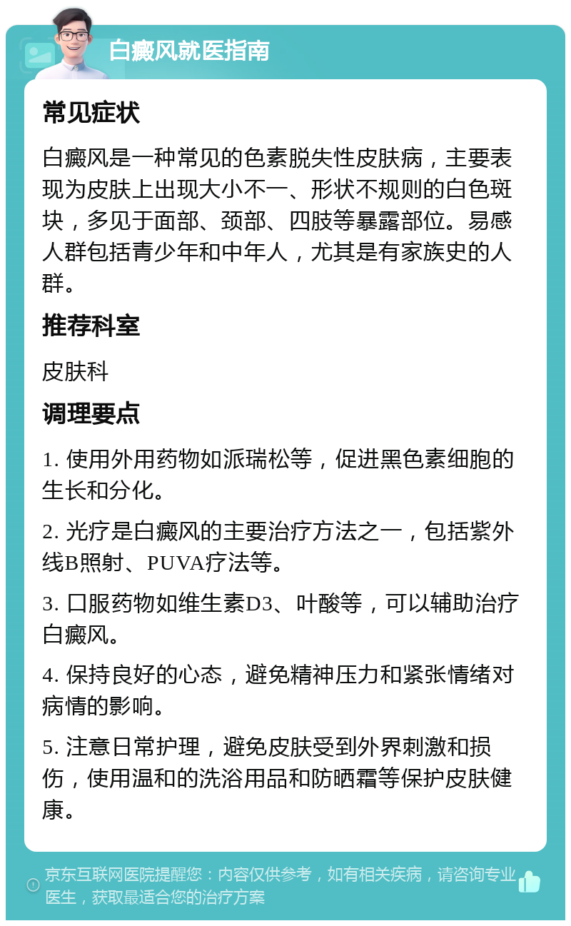 白癜风就医指南 常见症状 白癜风是一种常见的色素脱失性皮肤病，主要表现为皮肤上出现大小不一、形状不规则的白色斑块，多见于面部、颈部、四肢等暴露部位。易感人群包括青少年和中年人，尤其是有家族史的人群。 推荐科室 皮肤科 调理要点 1. 使用外用药物如派瑞松等，促进黑色素细胞的生长和分化。 2. 光疗是白癜风的主要治疗方法之一，包括紫外线B照射、PUVA疗法等。 3. 口服药物如维生素D3、叶酸等，可以辅助治疗白癜风。 4. 保持良好的心态，避免精神压力和紧张情绪对病情的影响。 5. 注意日常护理，避免皮肤受到外界刺激和损伤，使用温和的洗浴用品和防晒霜等保护皮肤健康。