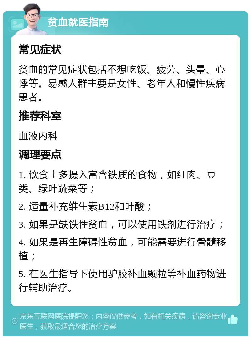 贫血就医指南 常见症状 贫血的常见症状包括不想吃饭、疲劳、头晕、心悸等。易感人群主要是女性、老年人和慢性疾病患者。 推荐科室 血液内科 调理要点 1. 饮食上多摄入富含铁质的食物，如红肉、豆类、绿叶蔬菜等； 2. 适量补充维生素B12和叶酸； 3. 如果是缺铁性贫血，可以使用铁剂进行治疗； 4. 如果是再生障碍性贫血，可能需要进行骨髓移植； 5. 在医生指导下使用驴胶补血颗粒等补血药物进行辅助治疗。