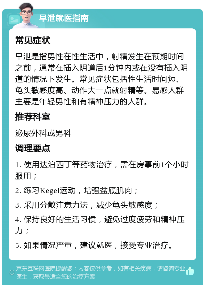 早泄就医指南 常见症状 早泄是指男性在性生活中，射精发生在预期时间之前，通常在插入阴道后1分钟内或在没有插入阴道的情况下发生。常见症状包括性生活时间短、龟头敏感度高、动作大一点就射精等。易感人群主要是年轻男性和有精神压力的人群。 推荐科室 泌尿外科或男科 调理要点 1. 使用达泊西丁等药物治疗，需在房事前1个小时服用； 2. 练习Kegel运动，增强盆底肌肉； 3. 采用分散注意力法，减少龟头敏感度； 4. 保持良好的生活习惯，避免过度疲劳和精神压力； 5. 如果情况严重，建议就医，接受专业治疗。