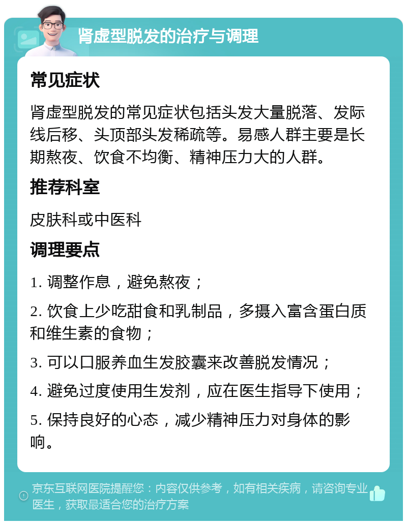 肾虚型脱发的治疗与调理 常见症状 肾虚型脱发的常见症状包括头发大量脱落、发际线后移、头顶部头发稀疏等。易感人群主要是长期熬夜、饮食不均衡、精神压力大的人群。 推荐科室 皮肤科或中医科 调理要点 1. 调整作息，避免熬夜； 2. 饮食上少吃甜食和乳制品，多摄入富含蛋白质和维生素的食物； 3. 可以口服养血生发胶囊来改善脱发情况； 4. 避免过度使用生发剂，应在医生指导下使用； 5. 保持良好的心态，减少精神压力对身体的影响。