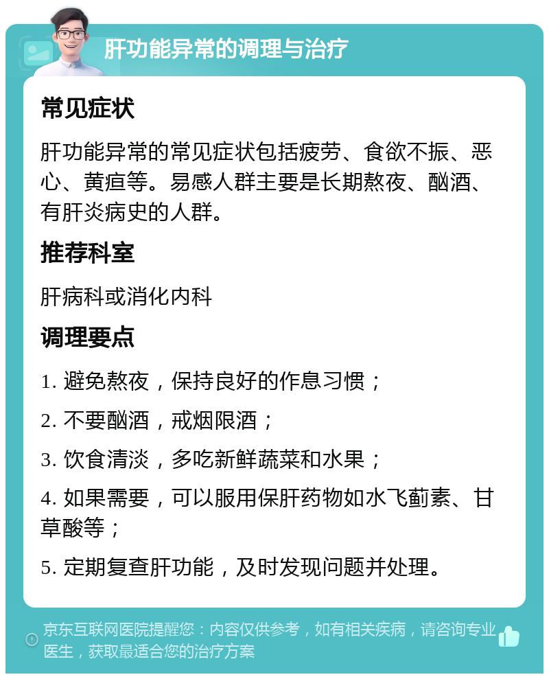 肝功能异常的调理与治疗 常见症状 肝功能异常的常见症状包括疲劳、食欲不振、恶心、黄疸等。易感人群主要是长期熬夜、酗酒、有肝炎病史的人群。 推荐科室 肝病科或消化内科 调理要点 1. 避免熬夜，保持良好的作息习惯； 2. 不要酗酒，戒烟限酒； 3. 饮食清淡，多吃新鲜蔬菜和水果； 4. 如果需要，可以服用保肝药物如水飞蓟素、甘草酸等； 5. 定期复查肝功能，及时发现问题并处理。