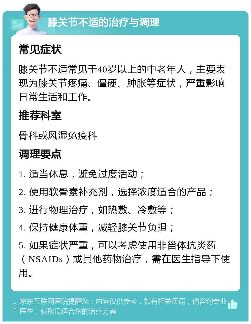 膝关节不适的治疗与调理 常见症状 膝关节不适常见于40岁以上的中老年人，主要表现为膝关节疼痛、僵硬、肿胀等症状，严重影响日常生活和工作。 推荐科室 骨科或风湿免疫科 调理要点 1. 适当休息，避免过度活动； 2. 使用软骨素补充剂，选择浓度适合的产品； 3. 进行物理治疗，如热敷、冷敷等； 4. 保持健康体重，减轻膝关节负担； 5. 如果症状严重，可以考虑使用非甾体抗炎药（NSAIDs）或其他药物治疗，需在医生指导下使用。