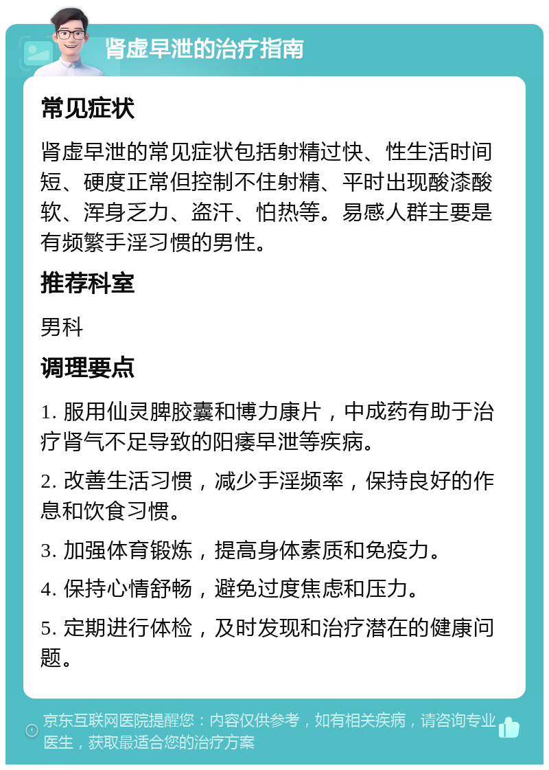 肾虚早泄的治疗指南 常见症状 肾虚早泄的常见症状包括射精过快、性生活时间短、硬度正常但控制不住射精、平时出现酸漆酸软、浑身乏力、盗汗、怕热等。易感人群主要是有频繁手淫习惯的男性。 推荐科室 男科 调理要点 1. 服用仙灵脾胶囊和博力康片，中成药有助于治疗肾气不足导致的阳痿早泄等疾病。 2. 改善生活习惯，减少手淫频率，保持良好的作息和饮食习惯。 3. 加强体育锻炼，提高身体素质和免疫力。 4. 保持心情舒畅，避免过度焦虑和压力。 5. 定期进行体检，及时发现和治疗潜在的健康问题。