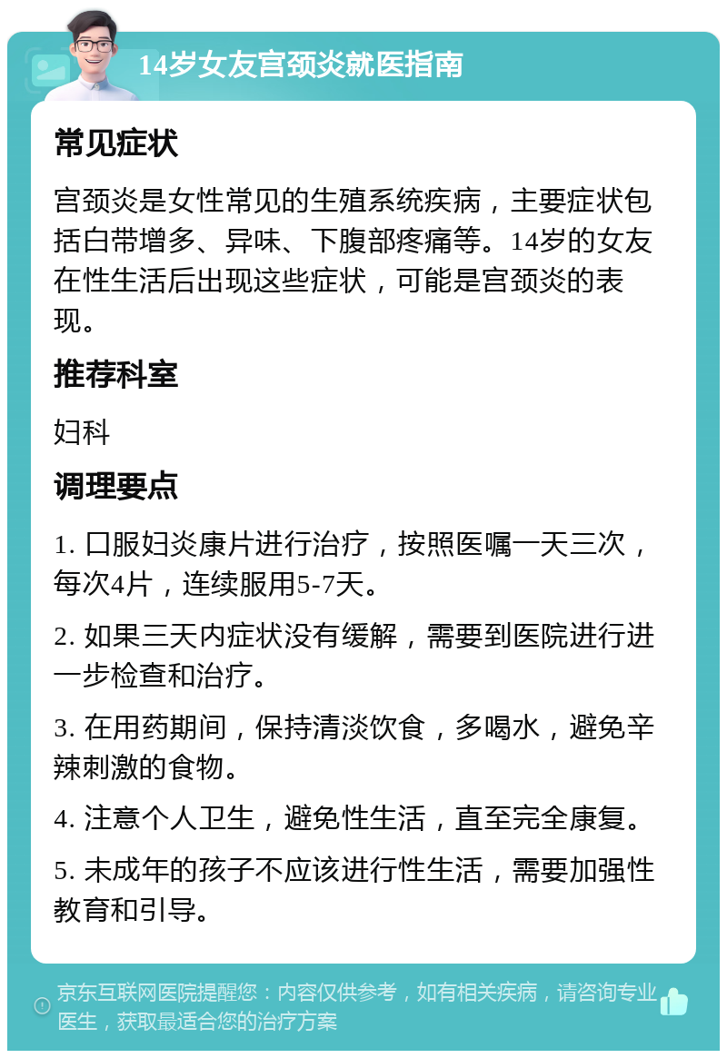 14岁女友宫颈炎就医指南 常见症状 宫颈炎是女性常见的生殖系统疾病，主要症状包括白带增多、异味、下腹部疼痛等。14岁的女友在性生活后出现这些症状，可能是宫颈炎的表现。 推荐科室 妇科 调理要点 1. 口服妇炎康片进行治疗，按照医嘱一天三次，每次4片，连续服用5-7天。 2. 如果三天内症状没有缓解，需要到医院进行进一步检查和治疗。 3. 在用药期间，保持清淡饮食，多喝水，避免辛辣刺激的食物。 4. 注意个人卫生，避免性生活，直至完全康复。 5. 未成年的孩子不应该进行性生活，需要加强性教育和引导。