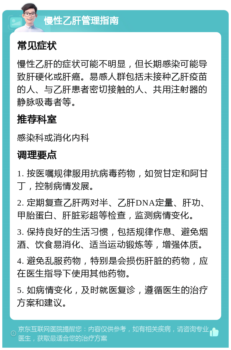 慢性乙肝管理指南 常见症状 慢性乙肝的症状可能不明显，但长期感染可能导致肝硬化或肝癌。易感人群包括未接种乙肝疫苗的人、与乙肝患者密切接触的人、共用注射器的静脉吸毒者等。 推荐科室 感染科或消化内科 调理要点 1. 按医嘱规律服用抗病毒药物，如贺甘定和阿甘丁，控制病情发展。 2. 定期复查乙肝两对半、乙肝DNA定量、肝功、甲胎蛋白、肝脏彩超等检查，监测病情变化。 3. 保持良好的生活习惯，包括规律作息、避免烟酒、饮食易消化、适当运动锻炼等，增强体质。 4. 避免乱服药物，特别是会损伤肝脏的药物，应在医生指导下使用其他药物。 5. 如病情变化，及时就医复诊，遵循医生的治疗方案和建议。