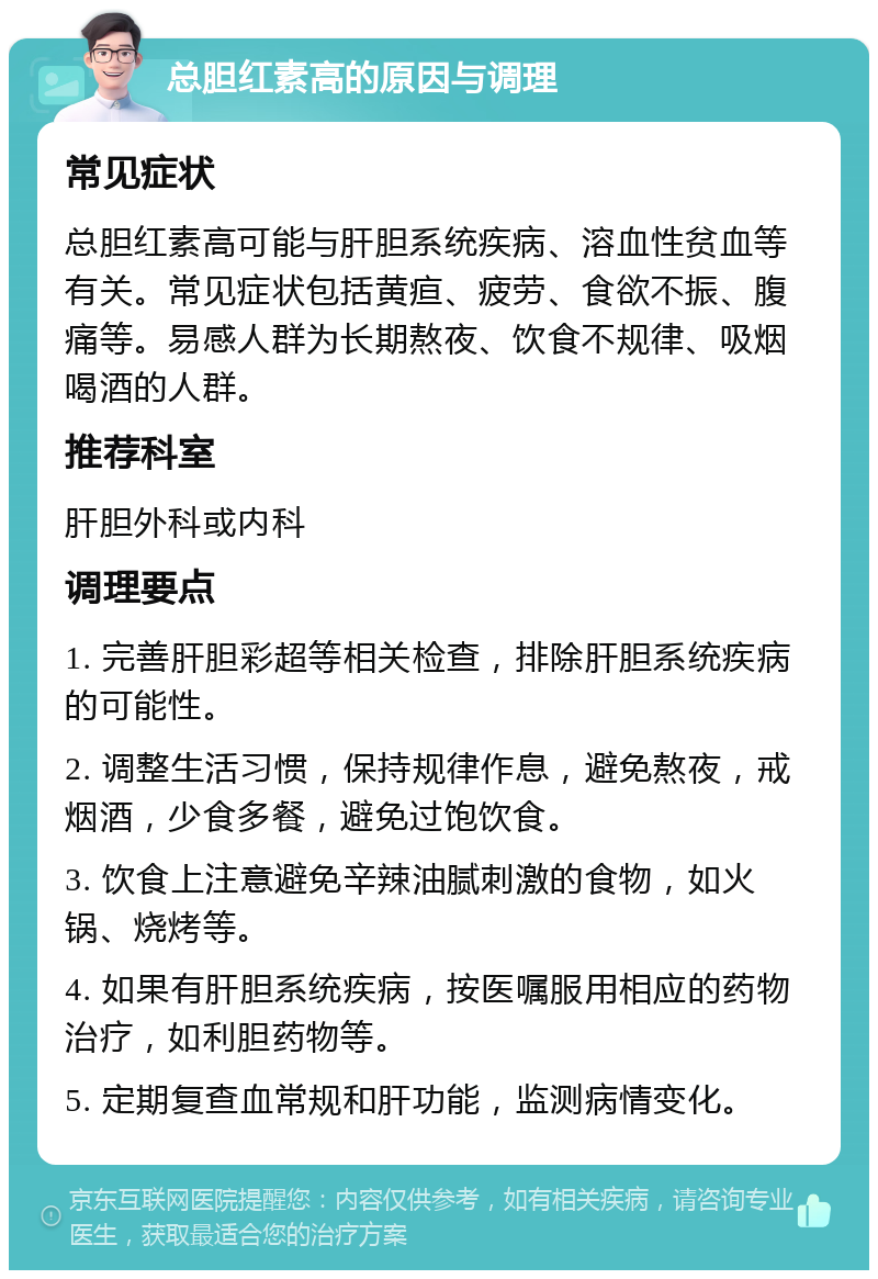 总胆红素高的原因与调理 常见症状 总胆红素高可能与肝胆系统疾病、溶血性贫血等有关。常见症状包括黄疸、疲劳、食欲不振、腹痛等。易感人群为长期熬夜、饮食不规律、吸烟喝酒的人群。 推荐科室 肝胆外科或内科 调理要点 1. 完善肝胆彩超等相关检查，排除肝胆系统疾病的可能性。 2. 调整生活习惯，保持规律作息，避免熬夜，戒烟酒，少食多餐，避免过饱饮食。 3. 饮食上注意避免辛辣油腻刺激的食物，如火锅、烧烤等。 4. 如果有肝胆系统疾病，按医嘱服用相应的药物治疗，如利胆药物等。 5. 定期复查血常规和肝功能，监测病情变化。