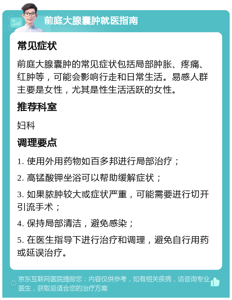 前庭大腺囊肿就医指南 常见症状 前庭大腺囊肿的常见症状包括局部肿胀、疼痛、红肿等，可能会影响行走和日常生活。易感人群主要是女性，尤其是性生活活跃的女性。 推荐科室 妇科 调理要点 1. 使用外用药物如百多邦进行局部治疗； 2. 高锰酸钾坐浴可以帮助缓解症状； 3. 如果脓肿较大或症状严重，可能需要进行切开引流手术； 4. 保持局部清洁，避免感染； 5. 在医生指导下进行治疗和调理，避免自行用药或延误治疗。