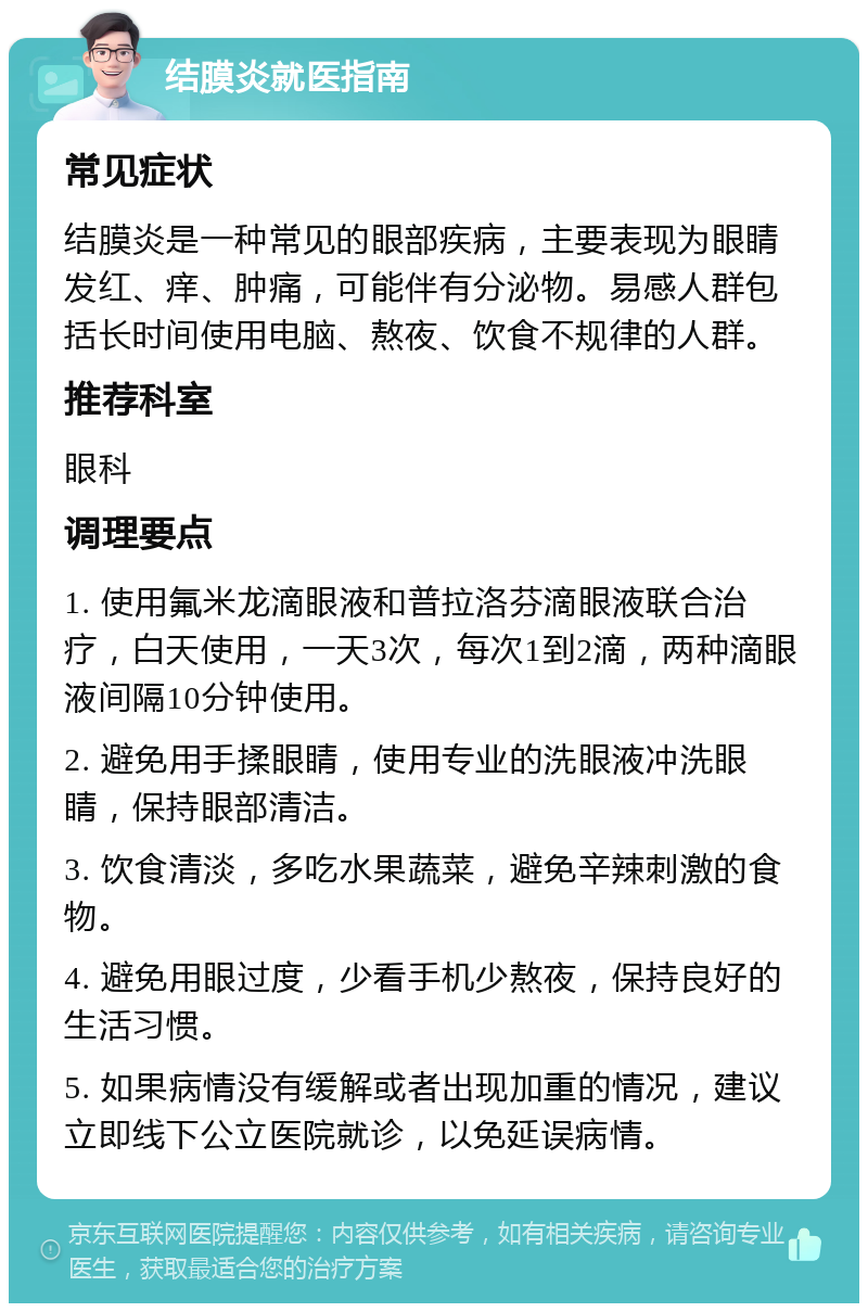 结膜炎就医指南 常见症状 结膜炎是一种常见的眼部疾病，主要表现为眼睛发红、痒、肿痛，可能伴有分泌物。易感人群包括长时间使用电脑、熬夜、饮食不规律的人群。 推荐科室 眼科 调理要点 1. 使用氟米龙滴眼液和普拉洛芬滴眼液联合治疗，白天使用，一天3次，每次1到2滴，两种滴眼液间隔10分钟使用。 2. 避免用手揉眼睛，使用专业的洗眼液冲洗眼睛，保持眼部清洁。 3. 饮食清淡，多吃水果蔬菜，避免辛辣刺激的食物。 4. 避免用眼过度，少看手机少熬夜，保持良好的生活习惯。 5. 如果病情没有缓解或者出现加重的情况，建议立即线下公立医院就诊，以免延误病情。