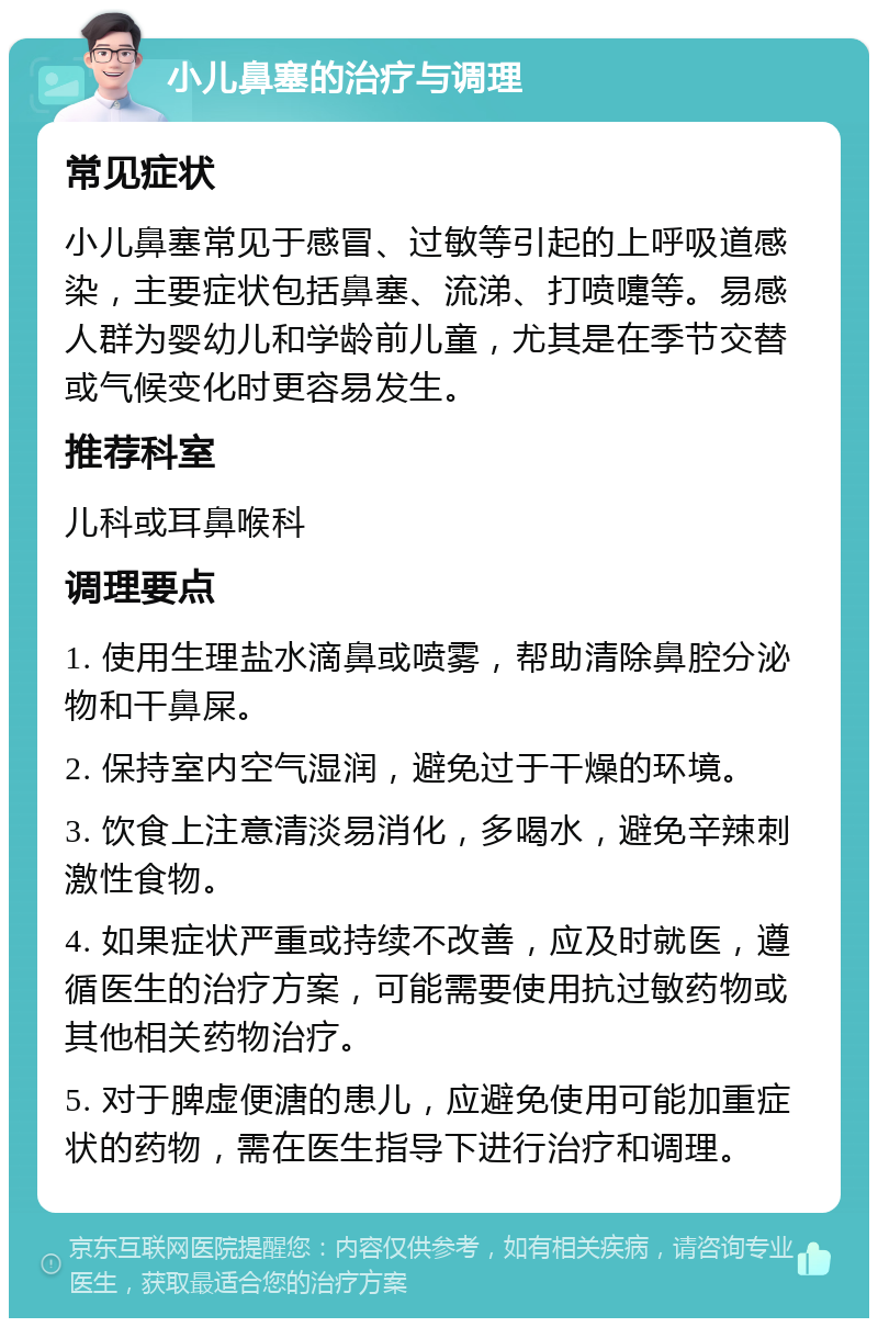 小儿鼻塞的治疗与调理 常见症状 小儿鼻塞常见于感冒、过敏等引起的上呼吸道感染，主要症状包括鼻塞、流涕、打喷嚏等。易感人群为婴幼儿和学龄前儿童，尤其是在季节交替或气候变化时更容易发生。 推荐科室 儿科或耳鼻喉科 调理要点 1. 使用生理盐水滴鼻或喷雾，帮助清除鼻腔分泌物和干鼻屎。 2. 保持室内空气湿润，避免过于干燥的环境。 3. 饮食上注意清淡易消化，多喝水，避免辛辣刺激性食物。 4. 如果症状严重或持续不改善，应及时就医，遵循医生的治疗方案，可能需要使用抗过敏药物或其他相关药物治疗。 5. 对于脾虚便溏的患儿，应避免使用可能加重症状的药物，需在医生指导下进行治疗和调理。