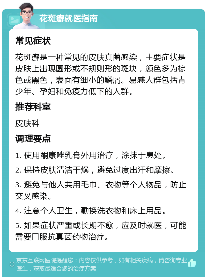 花斑癣就医指南 常见症状 花斑癣是一种常见的皮肤真菌感染，主要症状是皮肤上出现圆形或不规则形的斑块，颜色多为棕色或黑色，表面有细小的鳞屑。易感人群包括青少年、孕妇和免疫力低下的人群。 推荐科室 皮肤科 调理要点 1. 使用酮康唑乳膏外用治疗，涂抹于患处。 2. 保持皮肤清洁干燥，避免过度出汗和摩擦。 3. 避免与他人共用毛巾、衣物等个人物品，防止交叉感染。 4. 注意个人卫生，勤换洗衣物和床上用品。 5. 如果症状严重或长期不愈，应及时就医，可能需要口服抗真菌药物治疗。