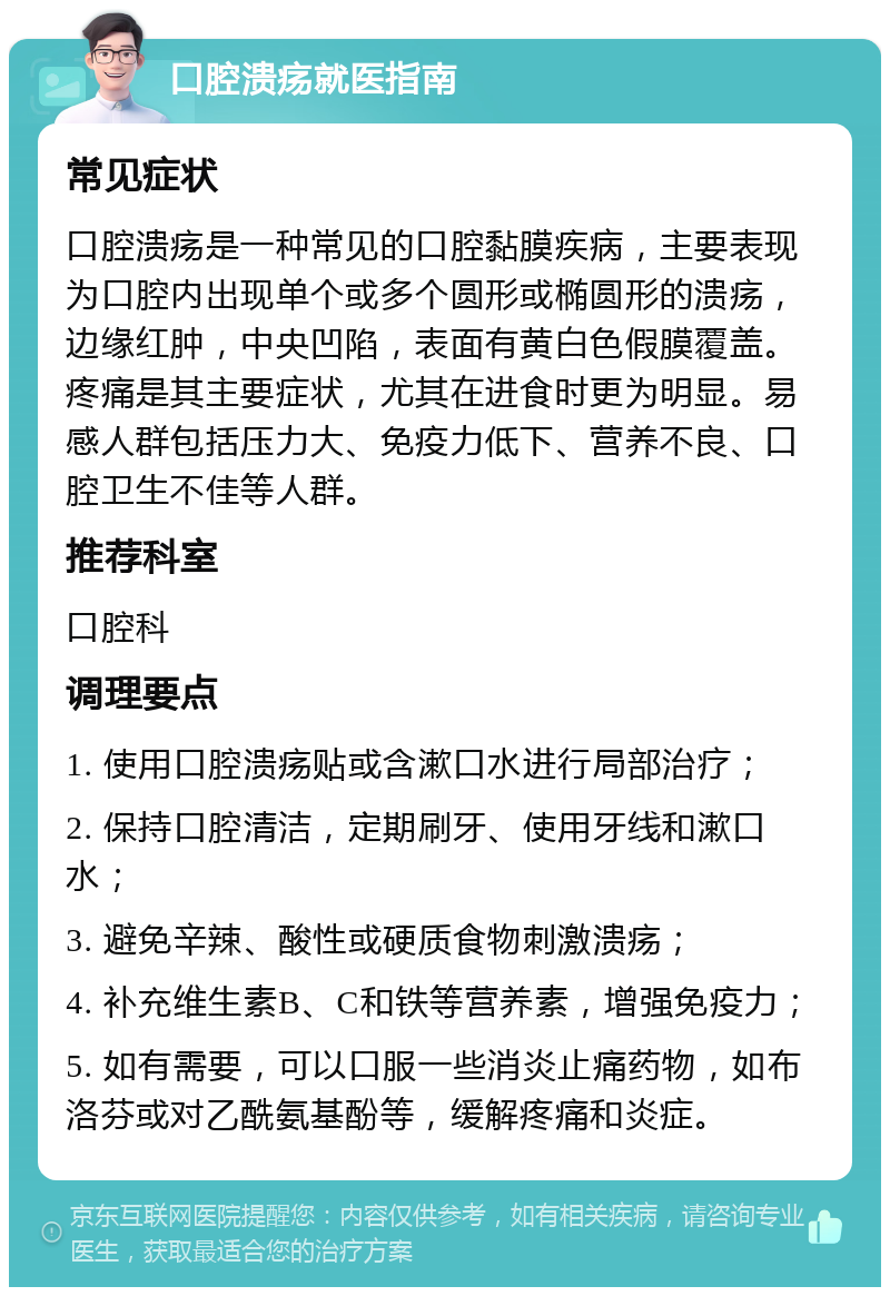 口腔溃疡就医指南 常见症状 口腔溃疡是一种常见的口腔黏膜疾病，主要表现为口腔内出现单个或多个圆形或椭圆形的溃疡，边缘红肿，中央凹陷，表面有黄白色假膜覆盖。疼痛是其主要症状，尤其在进食时更为明显。易感人群包括压力大、免疫力低下、营养不良、口腔卫生不佳等人群。 推荐科室 口腔科 调理要点 1. 使用口腔溃疡贴或含漱口水进行局部治疗； 2. 保持口腔清洁，定期刷牙、使用牙线和漱口水； 3. 避免辛辣、酸性或硬质食物刺激溃疡； 4. 补充维生素B、C和铁等营养素，增强免疫力； 5. 如有需要，可以口服一些消炎止痛药物，如布洛芬或对乙酰氨基酚等，缓解疼痛和炎症。