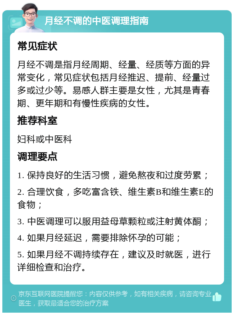 月经不调的中医调理指南 常见症状 月经不调是指月经周期、经量、经质等方面的异常变化，常见症状包括月经推迟、提前、经量过多或过少等。易感人群主要是女性，尤其是青春期、更年期和有慢性疾病的女性。 推荐科室 妇科或中医科 调理要点 1. 保持良好的生活习惯，避免熬夜和过度劳累； 2. 合理饮食，多吃富含铁、维生素B和维生素E的食物； 3. 中医调理可以服用益母草颗粒或注射黄体酮； 4. 如果月经延迟，需要排除怀孕的可能； 5. 如果月经不调持续存在，建议及时就医，进行详细检查和治疗。