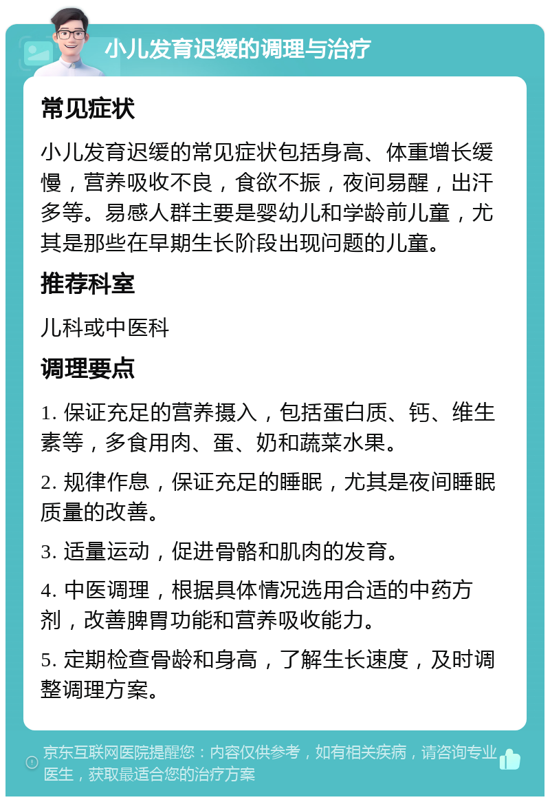 小儿发育迟缓的调理与治疗 常见症状 小儿发育迟缓的常见症状包括身高、体重增长缓慢，营养吸收不良，食欲不振，夜间易醒，出汗多等。易感人群主要是婴幼儿和学龄前儿童，尤其是那些在早期生长阶段出现问题的儿童。 推荐科室 儿科或中医科 调理要点 1. 保证充足的营养摄入，包括蛋白质、钙、维生素等，多食用肉、蛋、奶和蔬菜水果。 2. 规律作息，保证充足的睡眠，尤其是夜间睡眠质量的改善。 3. 适量运动，促进骨骼和肌肉的发育。 4. 中医调理，根据具体情况选用合适的中药方剂，改善脾胃功能和营养吸收能力。 5. 定期检查骨龄和身高，了解生长速度，及时调整调理方案。