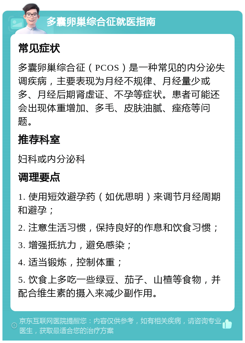 多囊卵巢综合征就医指南 常见症状 多囊卵巢综合征（PCOS）是一种常见的内分泌失调疾病，主要表现为月经不规律、月经量少或多、月经后期肾虚证、不孕等症状。患者可能还会出现体重增加、多毛、皮肤油腻、痤疮等问题。 推荐科室 妇科或内分泌科 调理要点 1. 使用短效避孕药（如优思明）来调节月经周期和避孕； 2. 注意生活习惯，保持良好的作息和饮食习惯； 3. 增强抵抗力，避免感染； 4. 适当锻炼，控制体重； 5. 饮食上多吃一些绿豆、茄子、山楂等食物，并配合维生素的摄入来减少副作用。