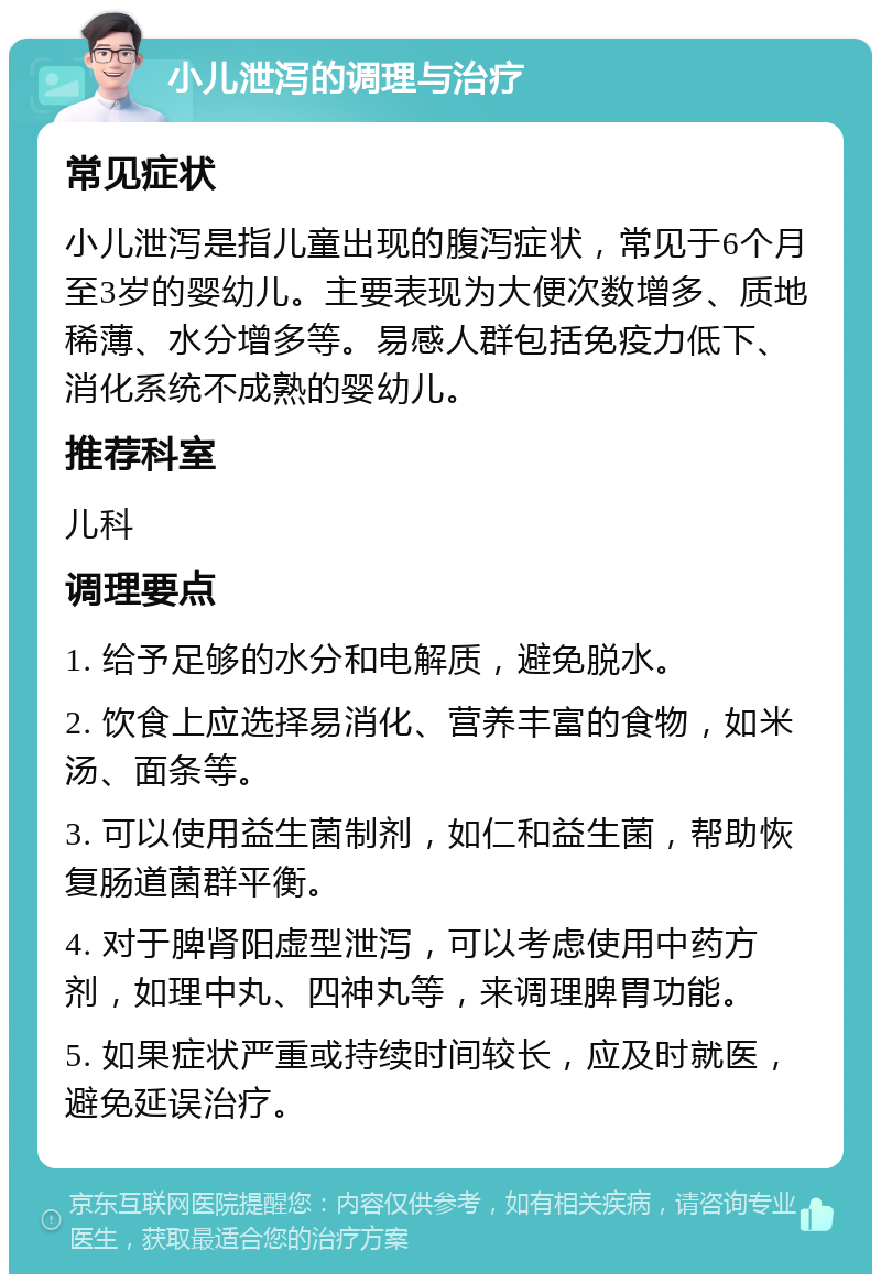 小儿泄泻的调理与治疗 常见症状 小儿泄泻是指儿童出现的腹泻症状，常见于6个月至3岁的婴幼儿。主要表现为大便次数增多、质地稀薄、水分增多等。易感人群包括免疫力低下、消化系统不成熟的婴幼儿。 推荐科室 儿科 调理要点 1. 给予足够的水分和电解质，避免脱水。 2. 饮食上应选择易消化、营养丰富的食物，如米汤、面条等。 3. 可以使用益生菌制剂，如仁和益生菌，帮助恢复肠道菌群平衡。 4. 对于脾肾阳虚型泄泻，可以考虑使用中药方剂，如理中丸、四神丸等，来调理脾胃功能。 5. 如果症状严重或持续时间较长，应及时就医，避免延误治疗。