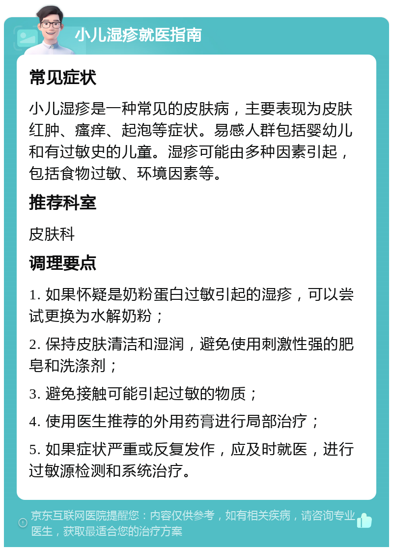 小儿湿疹就医指南 常见症状 小儿湿疹是一种常见的皮肤病，主要表现为皮肤红肿、瘙痒、起泡等症状。易感人群包括婴幼儿和有过敏史的儿童。湿疹可能由多种因素引起，包括食物过敏、环境因素等。 推荐科室 皮肤科 调理要点 1. 如果怀疑是奶粉蛋白过敏引起的湿疹，可以尝试更换为水解奶粉； 2. 保持皮肤清洁和湿润，避免使用刺激性强的肥皂和洗涤剂； 3. 避免接触可能引起过敏的物质； 4. 使用医生推荐的外用药膏进行局部治疗； 5. 如果症状严重或反复发作，应及时就医，进行过敏源检测和系统治疗。