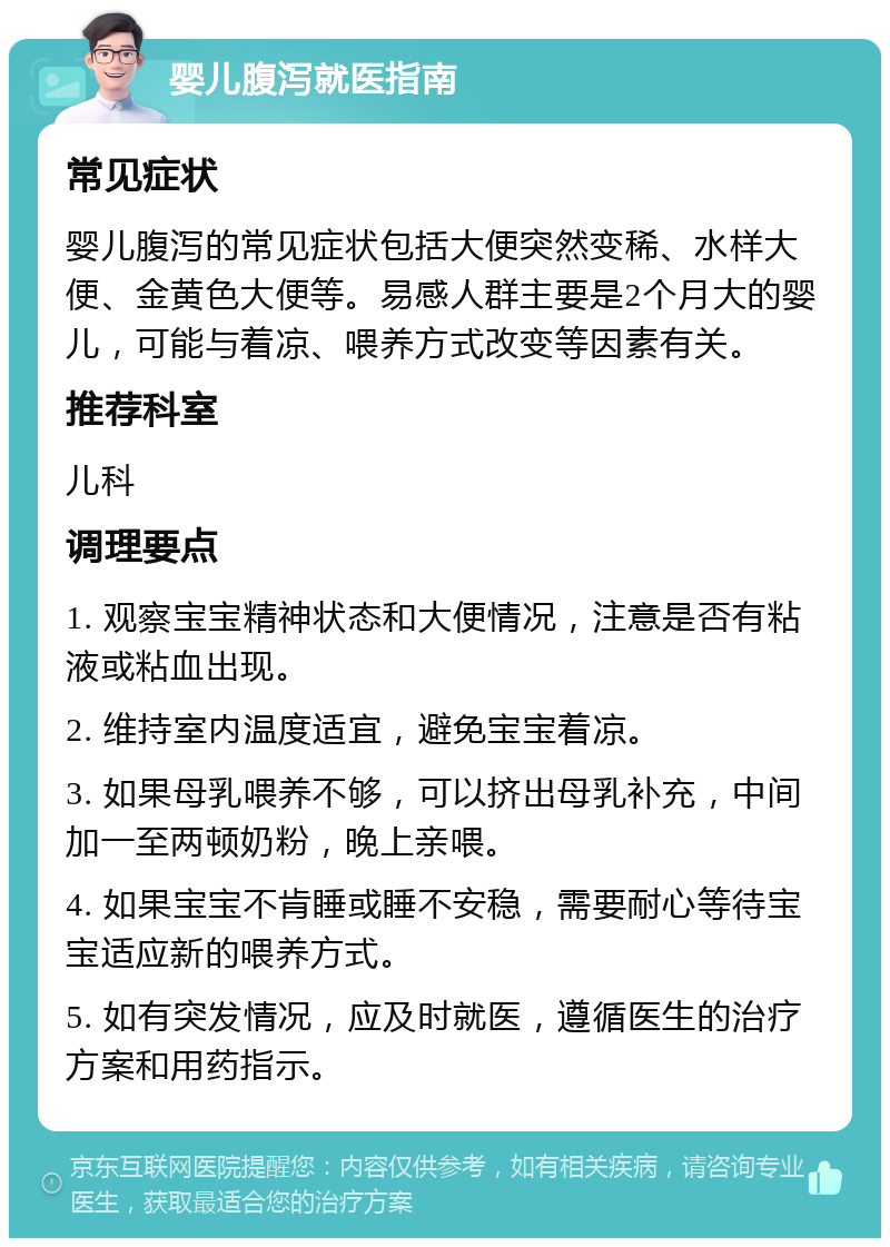 婴儿腹泻就医指南 常见症状 婴儿腹泻的常见症状包括大便突然变稀、水样大便、金黄色大便等。易感人群主要是2个月大的婴儿，可能与着凉、喂养方式改变等因素有关。 推荐科室 儿科 调理要点 1. 观察宝宝精神状态和大便情况，注意是否有粘液或粘血出现。 2. 维持室内温度适宜，避免宝宝着凉。 3. 如果母乳喂养不够，可以挤出母乳补充，中间加一至两顿奶粉，晚上亲喂。 4. 如果宝宝不肯睡或睡不安稳，需要耐心等待宝宝适应新的喂养方式。 5. 如有突发情况，应及时就医，遵循医生的治疗方案和用药指示。