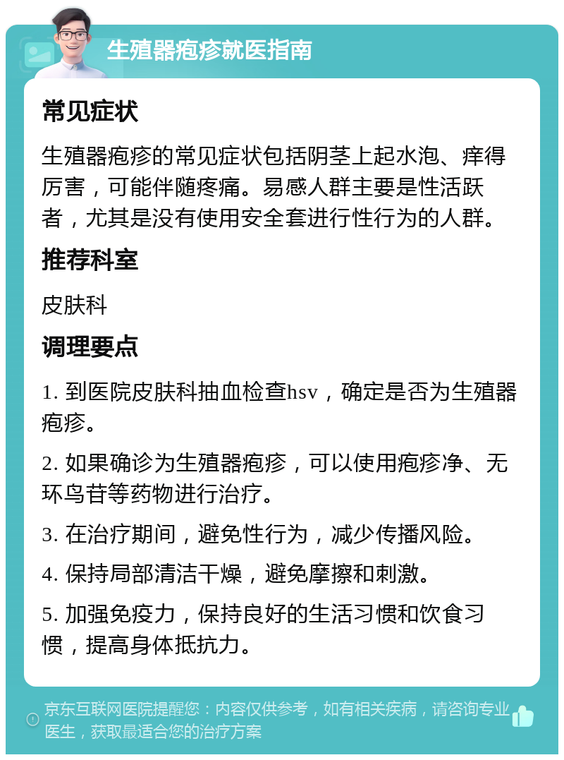 生殖器疱疹就医指南 常见症状 生殖器疱疹的常见症状包括阴茎上起水泡、痒得厉害，可能伴随疼痛。易感人群主要是性活跃者，尤其是没有使用安全套进行性行为的人群。 推荐科室 皮肤科 调理要点 1. 到医院皮肤科抽血检查hsv，确定是否为生殖器疱疹。 2. 如果确诊为生殖器疱疹，可以使用疱疹净、无环鸟苷等药物进行治疗。 3. 在治疗期间，避免性行为，减少传播风险。 4. 保持局部清洁干燥，避免摩擦和刺激。 5. 加强免疫力，保持良好的生活习惯和饮食习惯，提高身体抵抗力。