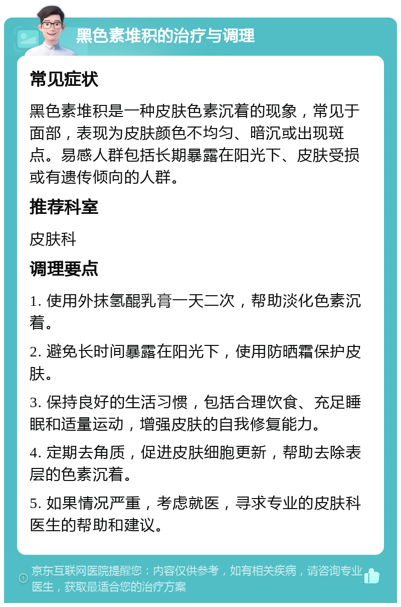 黑色素堆积的治疗与调理 常见症状 黑色素堆积是一种皮肤色素沉着的现象，常见于面部，表现为皮肤颜色不均匀、暗沉或出现斑点。易感人群包括长期暴露在阳光下、皮肤受损或有遗传倾向的人群。 推荐科室 皮肤科 调理要点 1. 使用外抹氢醌乳膏一天二次，帮助淡化色素沉着。 2. 避免长时间暴露在阳光下，使用防晒霜保护皮肤。 3. 保持良好的生活习惯，包括合理饮食、充足睡眠和适量运动，增强皮肤的自我修复能力。 4. 定期去角质，促进皮肤细胞更新，帮助去除表层的色素沉着。 5. 如果情况严重，考虑就医，寻求专业的皮肤科医生的帮助和建议。