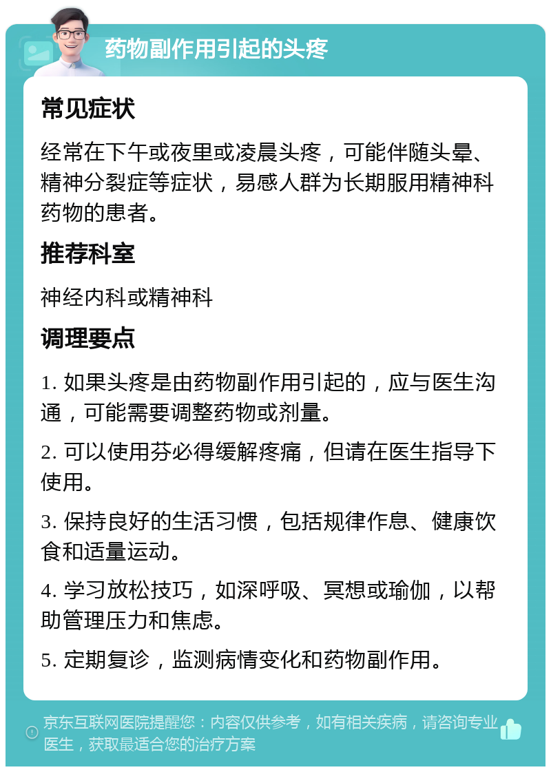 药物副作用引起的头疼 常见症状 经常在下午或夜里或凌晨头疼，可能伴随头晕、精神分裂症等症状，易感人群为长期服用精神科药物的患者。 推荐科室 神经内科或精神科 调理要点 1. 如果头疼是由药物副作用引起的，应与医生沟通，可能需要调整药物或剂量。 2. 可以使用芬必得缓解疼痛，但请在医生指导下使用。 3. 保持良好的生活习惯，包括规律作息、健康饮食和适量运动。 4. 学习放松技巧，如深呼吸、冥想或瑜伽，以帮助管理压力和焦虑。 5. 定期复诊，监测病情变化和药物副作用。