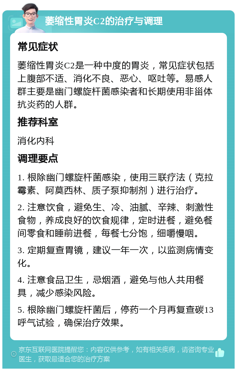 萎缩性胃炎C2的治疗与调理 常见症状 萎缩性胃炎C2是一种中度的胃炎，常见症状包括上腹部不适、消化不良、恶心、呕吐等。易感人群主要是幽门螺旋杆菌感染者和长期使用非甾体抗炎药的人群。 推荐科室 消化内科 调理要点 1. 根除幽门螺旋杆菌感染，使用三联疗法（克拉霉素、阿莫西林、质子泵抑制剂）进行治疗。 2. 注意饮食，避免生、冷、油腻、辛辣、刺激性食物，养成良好的饮食规律，定时进餐，避免餐间零食和睡前进餐，每餐七分饱，细嚼慢咽。 3. 定期复查胃镜，建议一年一次，以监测病情变化。 4. 注意食品卫生，忌烟酒，避免与他人共用餐具，减少感染风险。 5. 根除幽门螺旋杆菌后，停药一个月再复查碳13呼气试验，确保治疗效果。