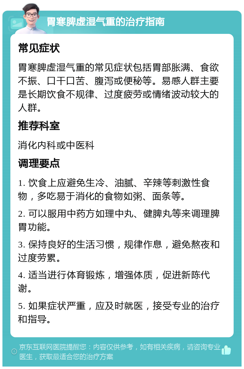 胃寒脾虚湿气重的治疗指南 常见症状 胃寒脾虚湿气重的常见症状包括胃部胀满、食欲不振、口干口苦、腹泻或便秘等。易感人群主要是长期饮食不规律、过度疲劳或情绪波动较大的人群。 推荐科室 消化内科或中医科 调理要点 1. 饮食上应避免生冷、油腻、辛辣等刺激性食物，多吃易于消化的食物如粥、面条等。 2. 可以服用中药方如理中丸、健脾丸等来调理脾胃功能。 3. 保持良好的生活习惯，规律作息，避免熬夜和过度劳累。 4. 适当进行体育锻炼，增强体质，促进新陈代谢。 5. 如果症状严重，应及时就医，接受专业的治疗和指导。