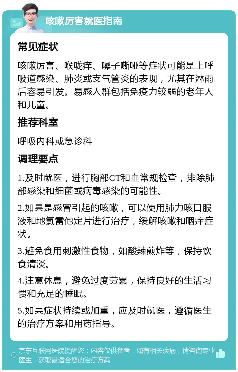 咳嗽厉害就医指南 常见症状 咳嗽厉害、喉咙痒、嗓子嘶哑等症状可能是上呼吸道感染、肺炎或支气管炎的表现，尤其在淋雨后容易引发。易感人群包括免疫力较弱的老年人和儿童。 推荐科室 呼吸内科或急诊科 调理要点 1.及时就医，进行胸部CT和血常规检查，排除肺部感染和细菌或病毒感染的可能性。 2.如果是感冒引起的咳嗽，可以使用肺力咳口服液和地氯雷他定片进行治疗，缓解咳嗽和咽痒症状。 3.避免食用刺激性食物，如酸辣煎炸等，保持饮食清淡。 4.注意休息，避免过度劳累，保持良好的生活习惯和充足的睡眠。 5.如果症状持续或加重，应及时就医，遵循医生的治疗方案和用药指导。