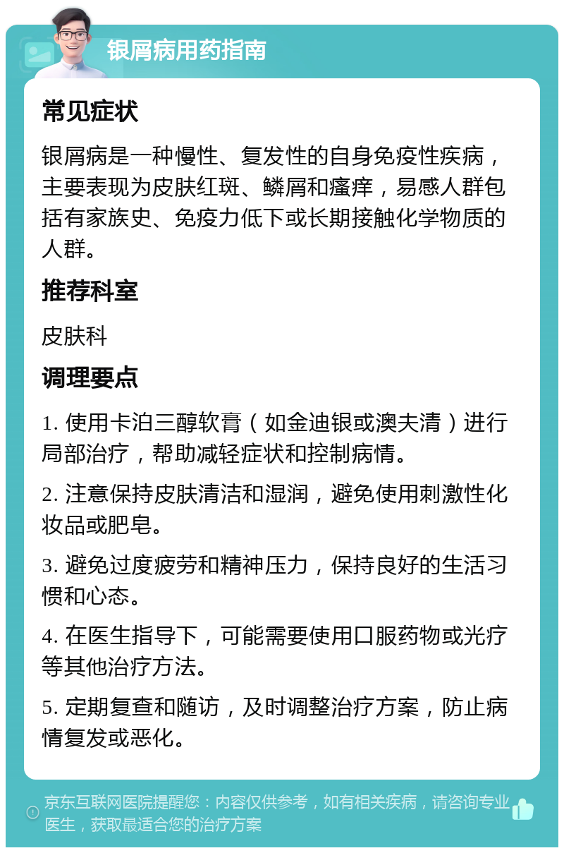 银屑病用药指南 常见症状 银屑病是一种慢性、复发性的自身免疫性疾病，主要表现为皮肤红斑、鳞屑和瘙痒，易感人群包括有家族史、免疫力低下或长期接触化学物质的人群。 推荐科室 皮肤科 调理要点 1. 使用卡泊三醇软膏（如金迪银或澳夫清）进行局部治疗，帮助减轻症状和控制病情。 2. 注意保持皮肤清洁和湿润，避免使用刺激性化妆品或肥皂。 3. 避免过度疲劳和精神压力，保持良好的生活习惯和心态。 4. 在医生指导下，可能需要使用口服药物或光疗等其他治疗方法。 5. 定期复查和随访，及时调整治疗方案，防止病情复发或恶化。