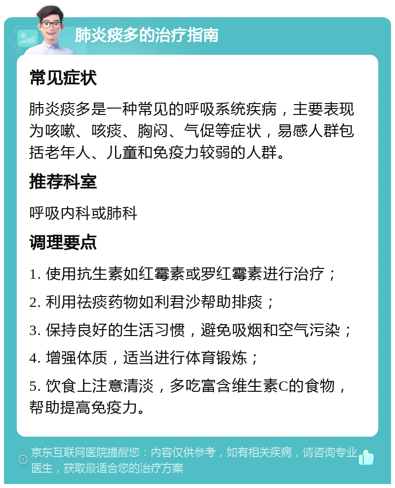 肺炎痰多的治疗指南 常见症状 肺炎痰多是一种常见的呼吸系统疾病，主要表现为咳嗽、咳痰、胸闷、气促等症状，易感人群包括老年人、儿童和免疫力较弱的人群。 推荐科室 呼吸内科或肺科 调理要点 1. 使用抗生素如红霉素或罗红霉素进行治疗； 2. 利用祛痰药物如利君沙帮助排痰； 3. 保持良好的生活习惯，避免吸烟和空气污染； 4. 增强体质，适当进行体育锻炼； 5. 饮食上注意清淡，多吃富含维生素C的食物，帮助提高免疫力。