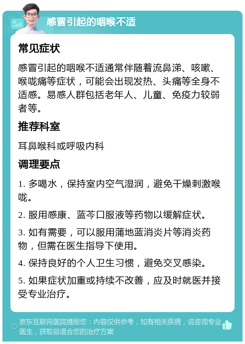 感冒引起的咽喉不适 常见症状 感冒引起的咽喉不适通常伴随着流鼻涕、咳嗽、喉咙痛等症状，可能会出现发热、头痛等全身不适感。易感人群包括老年人、儿童、免疫力较弱者等。 推荐科室 耳鼻喉科或呼吸内科 调理要点 1. 多喝水，保持室内空气湿润，避免干燥刺激喉咙。 2. 服用感康、蓝芩口服液等药物以缓解症状。 3. 如有需要，可以服用蒲地蓝消炎片等消炎药物，但需在医生指导下使用。 4. 保持良好的个人卫生习惯，避免交叉感染。 5. 如果症状加重或持续不改善，应及时就医并接受专业治疗。